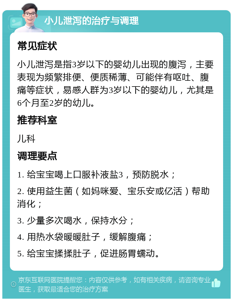 小儿泄泻的治疗与调理 常见症状 小儿泄泻是指3岁以下的婴幼儿出现的腹泻，主要表现为频繁排便、便质稀薄、可能伴有呕吐、腹痛等症状，易感人群为3岁以下的婴幼儿，尤其是6个月至2岁的幼儿。 推荐科室 儿科 调理要点 1. 给宝宝喝上口服补液盐3，预防脱水； 2. 使用益生菌（如妈咪爱、宝乐安或亿活）帮助消化； 3. 少量多次喝水，保持水分； 4. 用热水袋暖暖肚子，缓解腹痛； 5. 给宝宝揉揉肚子，促进肠胃蠕动。