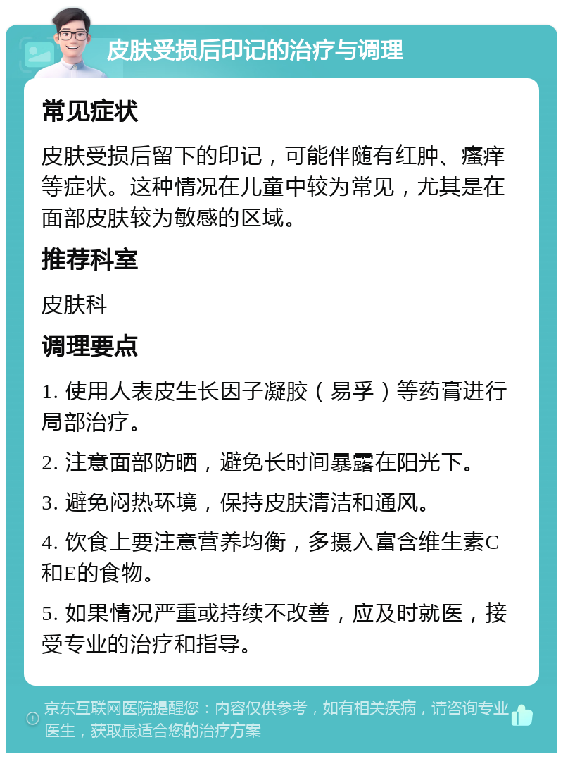 皮肤受损后印记的治疗与调理 常见症状 皮肤受损后留下的印记，可能伴随有红肿、瘙痒等症状。这种情况在儿童中较为常见，尤其是在面部皮肤较为敏感的区域。 推荐科室 皮肤科 调理要点 1. 使用人表皮生长因子凝胶（易孚）等药膏进行局部治疗。 2. 注意面部防晒，避免长时间暴露在阳光下。 3. 避免闷热环境，保持皮肤清洁和通风。 4. 饮食上要注意营养均衡，多摄入富含维生素C和E的食物。 5. 如果情况严重或持续不改善，应及时就医，接受专业的治疗和指导。