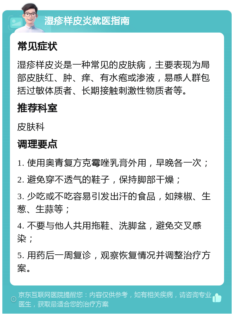 湿疹样皮炎就医指南 常见症状 湿疹样皮炎是一种常见的皮肤病，主要表现为局部皮肤红、肿、痒、有水疱或渗液，易感人群包括过敏体质者、长期接触刺激性物质者等。 推荐科室 皮肤科 调理要点 1. 使用奥青复方克霉唑乳膏外用，早晚各一次； 2. 避免穿不透气的鞋子，保持脚部干燥； 3. 少吃或不吃容易引发出汗的食品，如辣椒、生葱、生蒜等； 4. 不要与他人共用拖鞋、洗脚盆，避免交叉感染； 5. 用药后一周复诊，观察恢复情况并调整治疗方案。