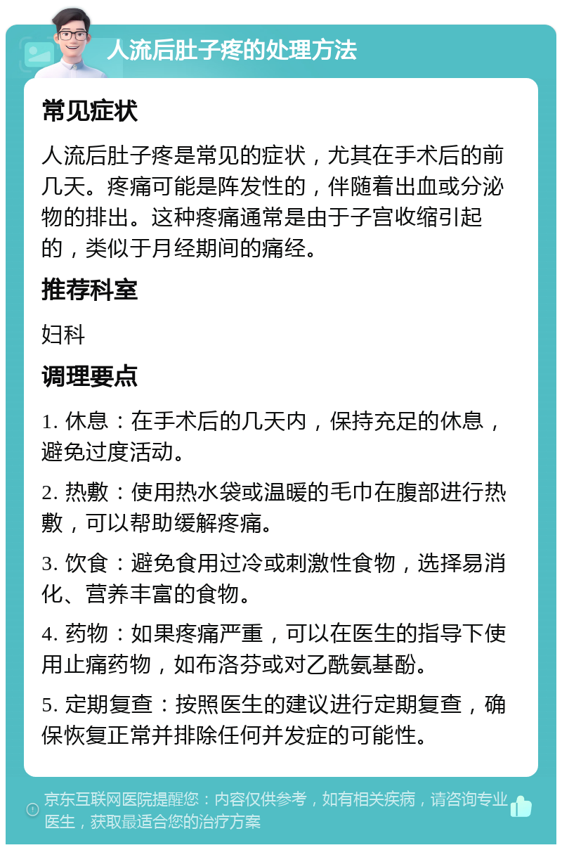 人流后肚子疼的处理方法 常见症状 人流后肚子疼是常见的症状，尤其在手术后的前几天。疼痛可能是阵发性的，伴随着出血或分泌物的排出。这种疼痛通常是由于子宫收缩引起的，类似于月经期间的痛经。 推荐科室 妇科 调理要点 1. 休息：在手术后的几天内，保持充足的休息，避免过度活动。 2. 热敷：使用热水袋或温暖的毛巾在腹部进行热敷，可以帮助缓解疼痛。 3. 饮食：避免食用过冷或刺激性食物，选择易消化、营养丰富的食物。 4. 药物：如果疼痛严重，可以在医生的指导下使用止痛药物，如布洛芬或对乙酰氨基酚。 5. 定期复查：按照医生的建议进行定期复查，确保恢复正常并排除任何并发症的可能性。