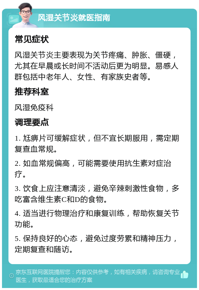 风湿关节炎就医指南 常见症状 风湿关节炎主要表现为关节疼痛、肿胀、僵硬，尤其在早晨或长时间不活动后更为明显。易感人群包括中老年人、女性、有家族史者等。 推荐科室 风湿免疫科 调理要点 1. 尪痹片可缓解症状，但不宜长期服用，需定期复查血常规。 2. 如血常规偏高，可能需要使用抗生素对症治疗。 3. 饮食上应注意清淡，避免辛辣刺激性食物，多吃富含维生素C和D的食物。 4. 适当进行物理治疗和康复训练，帮助恢复关节功能。 5. 保持良好的心态，避免过度劳累和精神压力，定期复查和随访。