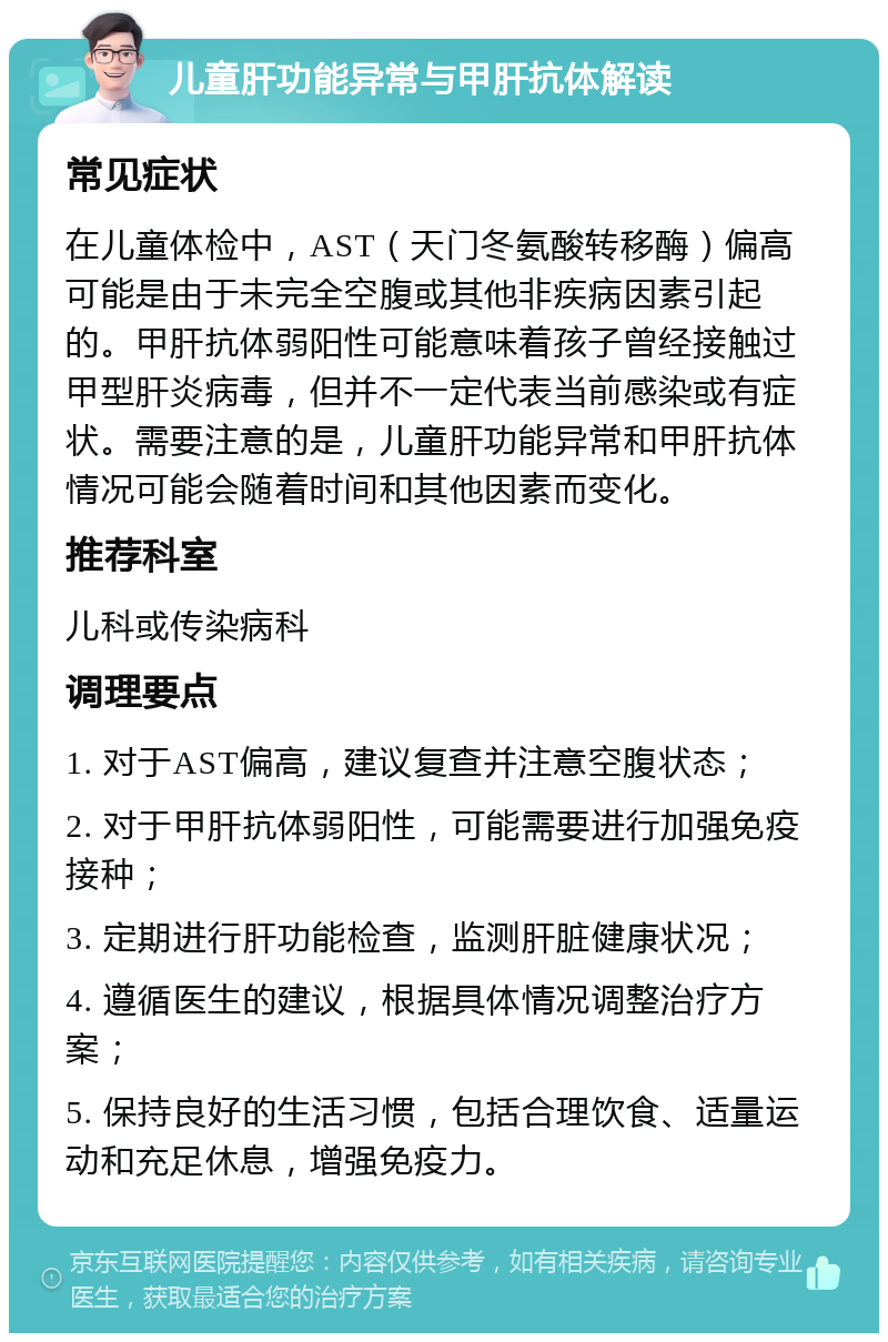 儿童肝功能异常与甲肝抗体解读 常见症状 在儿童体检中，AST（天门冬氨酸转移酶）偏高可能是由于未完全空腹或其他非疾病因素引起的。甲肝抗体弱阳性可能意味着孩子曾经接触过甲型肝炎病毒，但并不一定代表当前感染或有症状。需要注意的是，儿童肝功能异常和甲肝抗体情况可能会随着时间和其他因素而变化。 推荐科室 儿科或传染病科 调理要点 1. 对于AST偏高，建议复查并注意空腹状态； 2. 对于甲肝抗体弱阳性，可能需要进行加强免疫接种； 3. 定期进行肝功能检查，监测肝脏健康状况； 4. 遵循医生的建议，根据具体情况调整治疗方案； 5. 保持良好的生活习惯，包括合理饮食、适量运动和充足休息，增强免疫力。