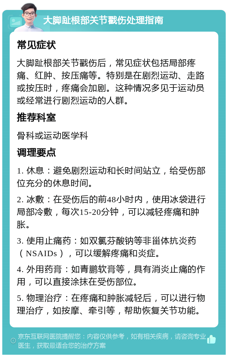 大脚趾根部关节戳伤处理指南 常见症状 大脚趾根部关节戳伤后，常见症状包括局部疼痛、红肿、按压痛等。特别是在剧烈运动、走路或按压时，疼痛会加剧。这种情况多见于运动员或经常进行剧烈运动的人群。 推荐科室 骨科或运动医学科 调理要点 1. 休息：避免剧烈运动和长时间站立，给受伤部位充分的休息时间。 2. 冰敷：在受伤后的前48小时内，使用冰袋进行局部冷敷，每次15-20分钟，可以减轻疼痛和肿胀。 3. 使用止痛药：如双氯芬酸钠等非甾体抗炎药（NSAIDs），可以缓解疼痛和炎症。 4. 外用药膏：如青鹏软膏等，具有消炎止痛的作用，可以直接涂抹在受伤部位。 5. 物理治疗：在疼痛和肿胀减轻后，可以进行物理治疗，如按摩、牵引等，帮助恢复关节功能。