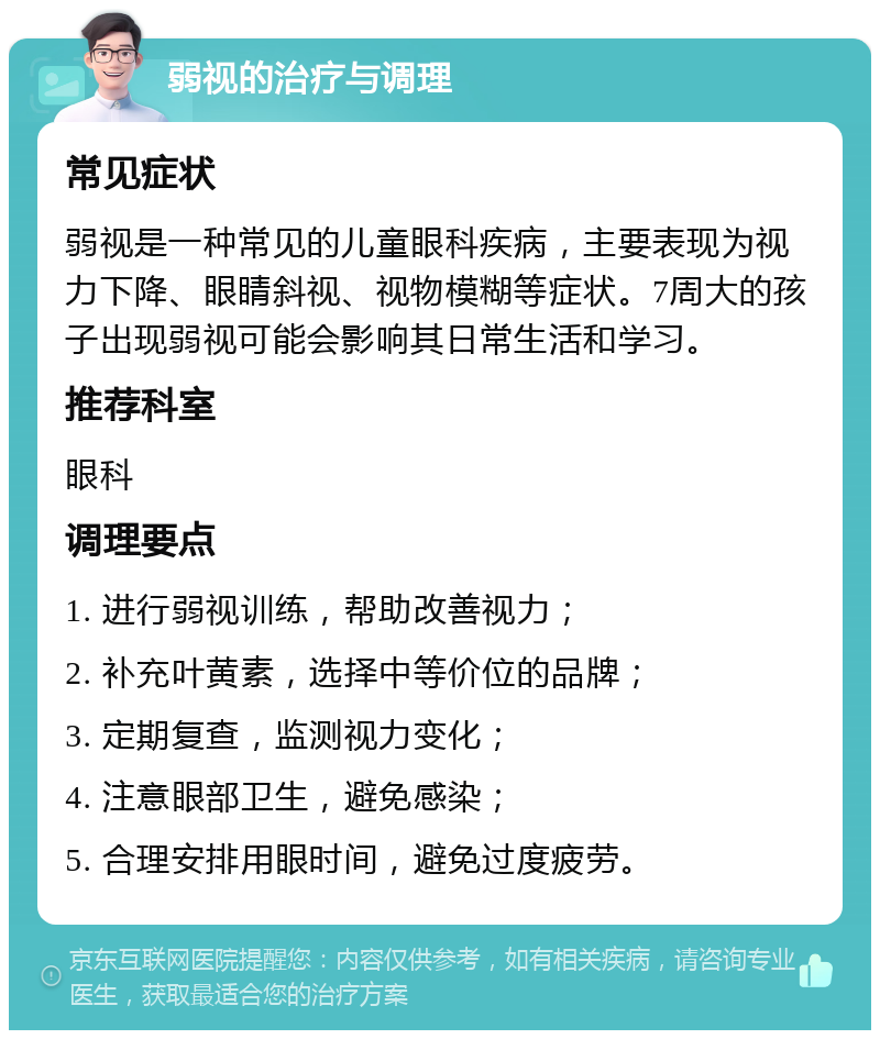 弱视的治疗与调理 常见症状 弱视是一种常见的儿童眼科疾病，主要表现为视力下降、眼睛斜视、视物模糊等症状。7周大的孩子出现弱视可能会影响其日常生活和学习。 推荐科室 眼科 调理要点 1. 进行弱视训练，帮助改善视力； 2. 补充叶黄素，选择中等价位的品牌； 3. 定期复查，监测视力变化； 4. 注意眼部卫生，避免感染； 5. 合理安排用眼时间，避免过度疲劳。