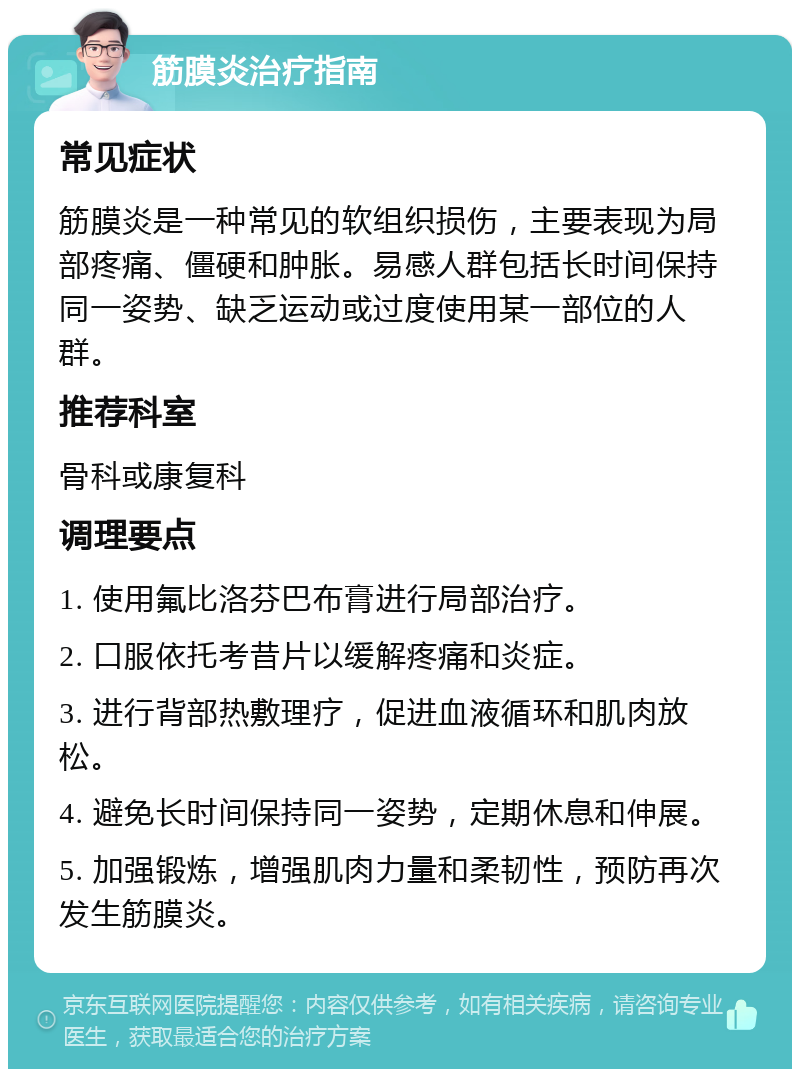 筋膜炎治疗指南 常见症状 筋膜炎是一种常见的软组织损伤，主要表现为局部疼痛、僵硬和肿胀。易感人群包括长时间保持同一姿势、缺乏运动或过度使用某一部位的人群。 推荐科室 骨科或康复科 调理要点 1. 使用氟比洛芬巴布膏进行局部治疗。 2. 口服依托考昔片以缓解疼痛和炎症。 3. 进行背部热敷理疗，促进血液循环和肌肉放松。 4. 避免长时间保持同一姿势，定期休息和伸展。 5. 加强锻炼，增强肌肉力量和柔韧性，预防再次发生筋膜炎。