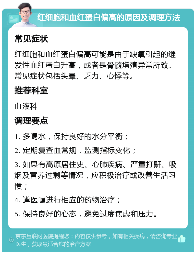 红细胞和血红蛋白偏高的原因及调理方法 常见症状 红细胞和血红蛋白偏高可能是由于缺氧引起的继发性血红蛋白升高，或者是骨髓增殖异常所致。常见症状包括头晕、乏力、心悸等。 推荐科室 血液科 调理要点 1. 多喝水，保持良好的水分平衡； 2. 定期复查血常规，监测指标变化； 3. 如果有高原居住史、心肺疾病、严重打鼾、吸烟及营养过剩等情况，应积极治疗或改善生活习惯； 4. 遵医嘱进行相应的药物治疗； 5. 保持良好的心态，避免过度焦虑和压力。