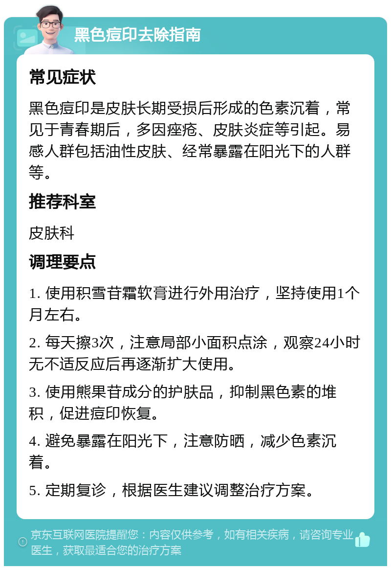 黑色痘印去除指南 常见症状 黑色痘印是皮肤长期受损后形成的色素沉着，常见于青春期后，多因痤疮、皮肤炎症等引起。易感人群包括油性皮肤、经常暴露在阳光下的人群等。 推荐科室 皮肤科 调理要点 1. 使用积雪苷霜软膏进行外用治疗，坚持使用1个月左右。 2. 每天擦3次，注意局部小面积点涂，观察24小时无不适反应后再逐渐扩大使用。 3. 使用熊果苷成分的护肤品，抑制黑色素的堆积，促进痘印恢复。 4. 避免暴露在阳光下，注意防晒，减少色素沉着。 5. 定期复诊，根据医生建议调整治疗方案。