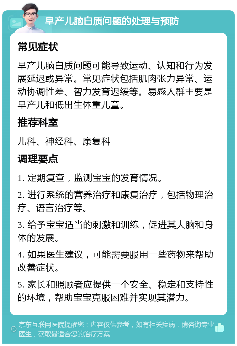 早产儿脑白质问题的处理与预防 常见症状 早产儿脑白质问题可能导致运动、认知和行为发展延迟或异常。常见症状包括肌肉张力异常、运动协调性差、智力发育迟缓等。易感人群主要是早产儿和低出生体重儿童。 推荐科室 儿科、神经科、康复科 调理要点 1. 定期复查，监测宝宝的发育情况。 2. 进行系统的营养治疗和康复治疗，包括物理治疗、语言治疗等。 3. 给予宝宝适当的刺激和训练，促进其大脑和身体的发展。 4. 如果医生建议，可能需要服用一些药物来帮助改善症状。 5. 家长和照顾者应提供一个安全、稳定和支持性的环境，帮助宝宝克服困难并实现其潜力。