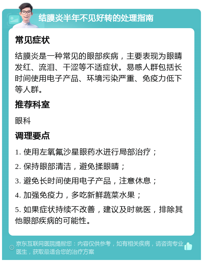 结膜炎半年不见好转的处理指南 常见症状 结膜炎是一种常见的眼部疾病，主要表现为眼睛发红、流泪、干涩等不适症状。易感人群包括长时间使用电子产品、环境污染严重、免疫力低下等人群。 推荐科室 眼科 调理要点 1. 使用左氧氟沙星眼药水进行局部治疗； 2. 保持眼部清洁，避免揉眼睛； 3. 避免长时间使用电子产品，注意休息； 4. 加强免疫力，多吃新鲜蔬菜水果； 5. 如果症状持续不改善，建议及时就医，排除其他眼部疾病的可能性。