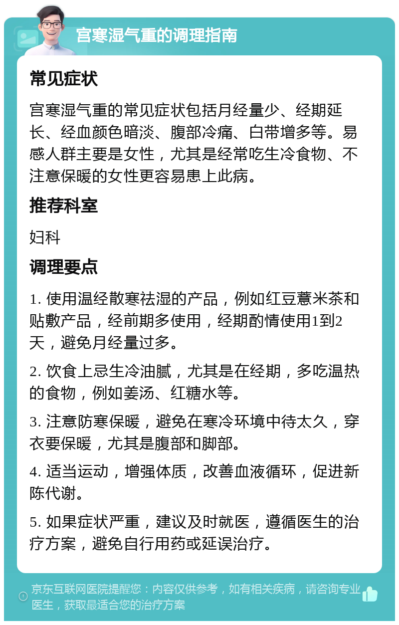 宫寒湿气重的调理指南 常见症状 宫寒湿气重的常见症状包括月经量少、经期延长、经血颜色暗淡、腹部冷痛、白带增多等。易感人群主要是女性，尤其是经常吃生冷食物、不注意保暖的女性更容易患上此病。 推荐科室 妇科 调理要点 1. 使用温经散寒祛湿的产品，例如红豆薏米茶和贴敷产品，经前期多使用，经期酌情使用1到2天，避免月经量过多。 2. 饮食上忌生冷油腻，尤其是在经期，多吃温热的食物，例如姜汤、红糖水等。 3. 注意防寒保暖，避免在寒冷环境中待太久，穿衣要保暖，尤其是腹部和脚部。 4. 适当运动，增强体质，改善血液循环，促进新陈代谢。 5. 如果症状严重，建议及时就医，遵循医生的治疗方案，避免自行用药或延误治疗。