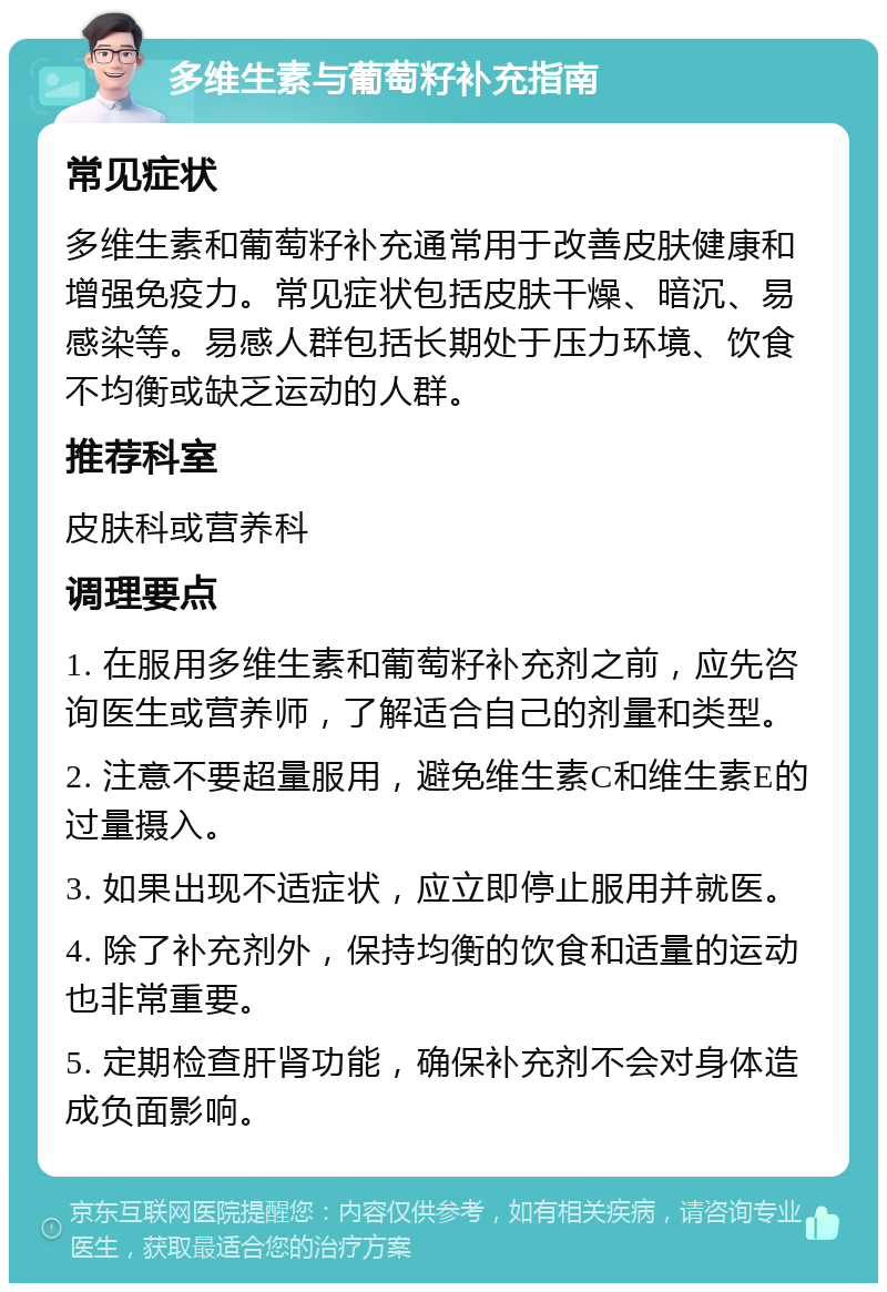 多维生素与葡萄籽补充指南 常见症状 多维生素和葡萄籽补充通常用于改善皮肤健康和增强免疫力。常见症状包括皮肤干燥、暗沉、易感染等。易感人群包括长期处于压力环境、饮食不均衡或缺乏运动的人群。 推荐科室 皮肤科或营养科 调理要点 1. 在服用多维生素和葡萄籽补充剂之前，应先咨询医生或营养师，了解适合自己的剂量和类型。 2. 注意不要超量服用，避免维生素C和维生素E的过量摄入。 3. 如果出现不适症状，应立即停止服用并就医。 4. 除了补充剂外，保持均衡的饮食和适量的运动也非常重要。 5. 定期检查肝肾功能，确保补充剂不会对身体造成负面影响。