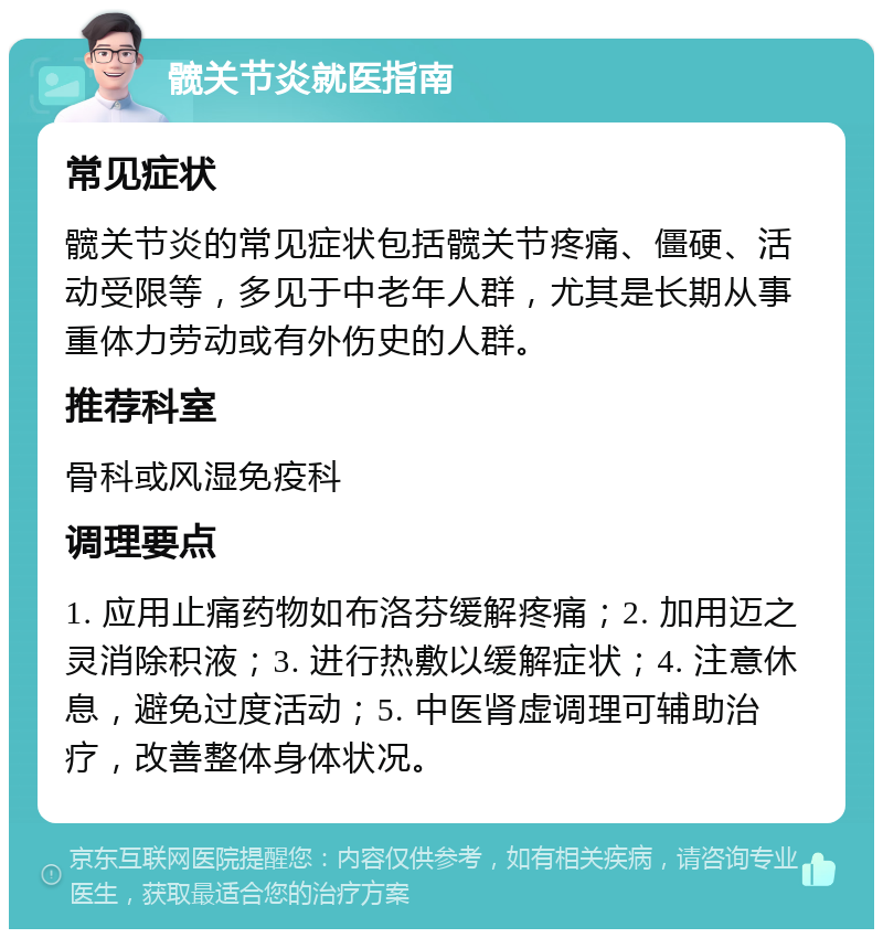 髋关节炎就医指南 常见症状 髋关节炎的常见症状包括髋关节疼痛、僵硬、活动受限等，多见于中老年人群，尤其是长期从事重体力劳动或有外伤史的人群。 推荐科室 骨科或风湿免疫科 调理要点 1. 应用止痛药物如布洛芬缓解疼痛；2. 加用迈之灵消除积液；3. 进行热敷以缓解症状；4. 注意休息，避免过度活动；5. 中医肾虚调理可辅助治疗，改善整体身体状况。