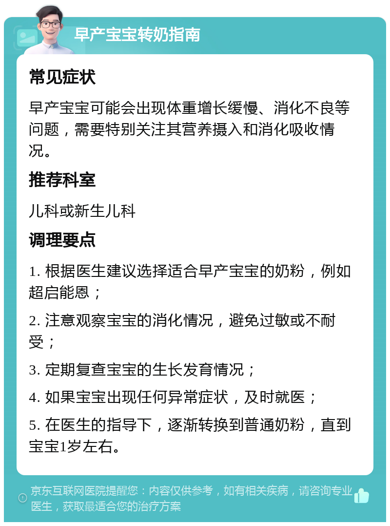 早产宝宝转奶指南 常见症状 早产宝宝可能会出现体重增长缓慢、消化不良等问题，需要特别关注其营养摄入和消化吸收情况。 推荐科室 儿科或新生儿科 调理要点 1. 根据医生建议选择适合早产宝宝的奶粉，例如超启能恩； 2. 注意观察宝宝的消化情况，避免过敏或不耐受； 3. 定期复查宝宝的生长发育情况； 4. 如果宝宝出现任何异常症状，及时就医； 5. 在医生的指导下，逐渐转换到普通奶粉，直到宝宝1岁左右。