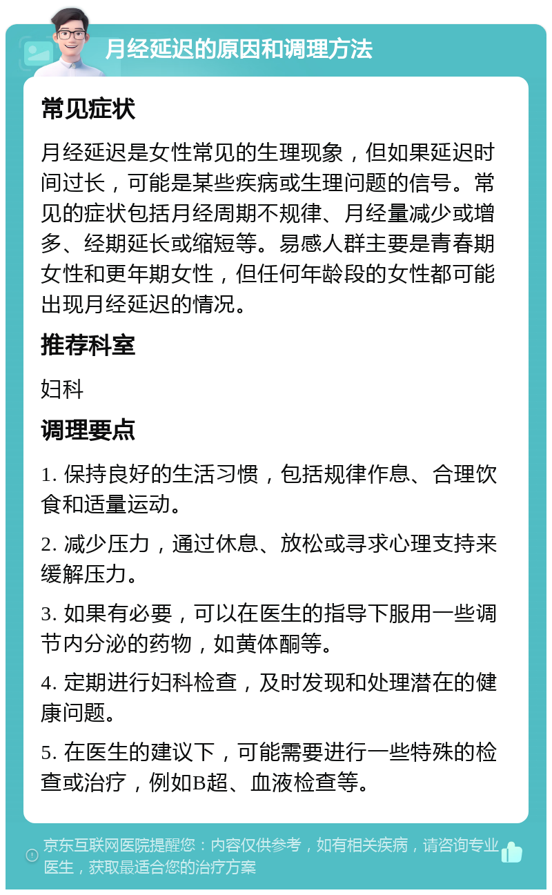 月经延迟的原因和调理方法 常见症状 月经延迟是女性常见的生理现象，但如果延迟时间过长，可能是某些疾病或生理问题的信号。常见的症状包括月经周期不规律、月经量减少或增多、经期延长或缩短等。易感人群主要是青春期女性和更年期女性，但任何年龄段的女性都可能出现月经延迟的情况。 推荐科室 妇科 调理要点 1. 保持良好的生活习惯，包括规律作息、合理饮食和适量运动。 2. 减少压力，通过休息、放松或寻求心理支持来缓解压力。 3. 如果有必要，可以在医生的指导下服用一些调节内分泌的药物，如黄体酮等。 4. 定期进行妇科检查，及时发现和处理潜在的健康问题。 5. 在医生的建议下，可能需要进行一些特殊的检查或治疗，例如B超、血液检查等。