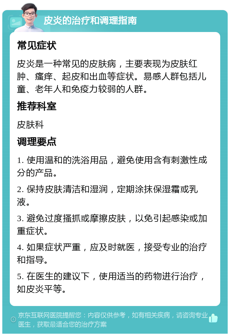 皮炎的治疗和调理指南 常见症状 皮炎是一种常见的皮肤病，主要表现为皮肤红肿、瘙痒、起皮和出血等症状。易感人群包括儿童、老年人和免疫力较弱的人群。 推荐科室 皮肤科 调理要点 1. 使用温和的洗浴用品，避免使用含有刺激性成分的产品。 2. 保持皮肤清洁和湿润，定期涂抹保湿霜或乳液。 3. 避免过度搔抓或摩擦皮肤，以免引起感染或加重症状。 4. 如果症状严重，应及时就医，接受专业的治疗和指导。 5. 在医生的建议下，使用适当的药物进行治疗，如皮炎平等。