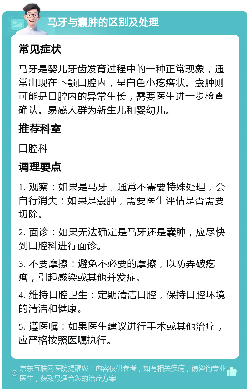 马牙与囊肿的区别及处理 常见症状 马牙是婴儿牙齿发育过程中的一种正常现象，通常出现在下颚口腔内，呈白色小疙瘩状。囊肿则可能是口腔内的异常生长，需要医生进一步检查确认。易感人群为新生儿和婴幼儿。 推荐科室 口腔科 调理要点 1. 观察：如果是马牙，通常不需要特殊处理，会自行消失；如果是囊肿，需要医生评估是否需要切除。 2. 面诊：如果无法确定是马牙还是囊肿，应尽快到口腔科进行面诊。 3. 不要摩擦：避免不必要的摩擦，以防弄破疙瘩，引起感染或其他并发症。 4. 维持口腔卫生：定期清洁口腔，保持口腔环境的清洁和健康。 5. 遵医嘱：如果医生建议进行手术或其他治疗，应严格按照医嘱执行。