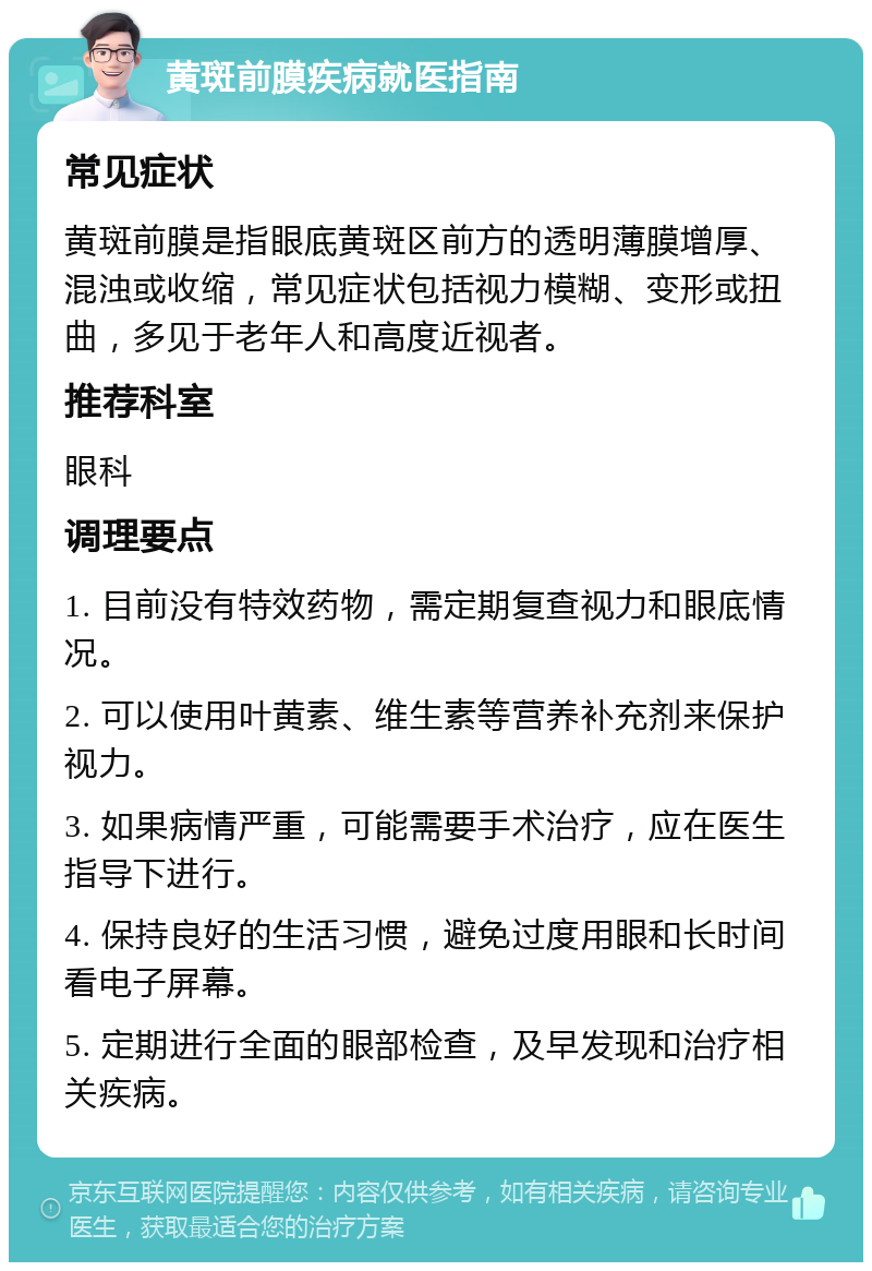 黄斑前膜疾病就医指南 常见症状 黄斑前膜是指眼底黄斑区前方的透明薄膜增厚、混浊或收缩，常见症状包括视力模糊、变形或扭曲，多见于老年人和高度近视者。 推荐科室 眼科 调理要点 1. 目前没有特效药物，需定期复查视力和眼底情况。 2. 可以使用叶黄素、维生素等营养补充剂来保护视力。 3. 如果病情严重，可能需要手术治疗，应在医生指导下进行。 4. 保持良好的生活习惯，避免过度用眼和长时间看电子屏幕。 5. 定期进行全面的眼部检查，及早发现和治疗相关疾病。