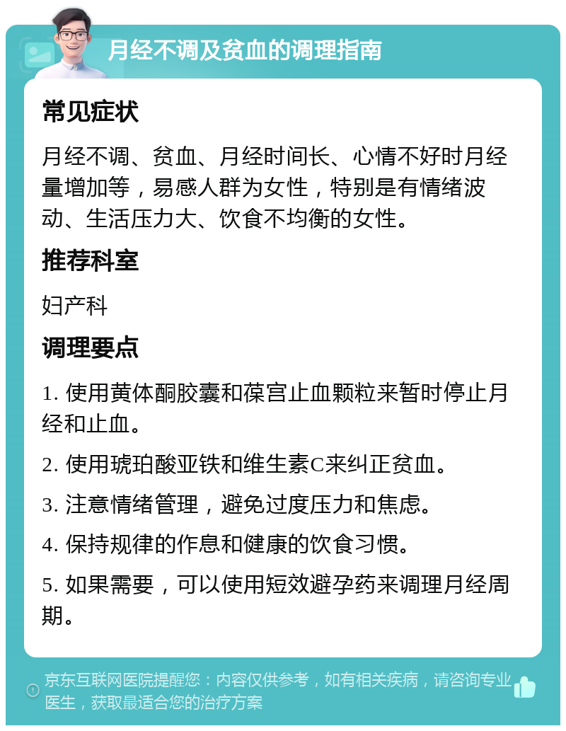 月经不调及贫血的调理指南 常见症状 月经不调、贫血、月经时间长、心情不好时月经量增加等，易感人群为女性，特别是有情绪波动、生活压力大、饮食不均衡的女性。 推荐科室 妇产科 调理要点 1. 使用黄体酮胶囊和葆宫止血颗粒来暂时停止月经和止血。 2. 使用琥珀酸亚铁和维生素C来纠正贫血。 3. 注意情绪管理，避免过度压力和焦虑。 4. 保持规律的作息和健康的饮食习惯。 5. 如果需要，可以使用短效避孕药来调理月经周期。