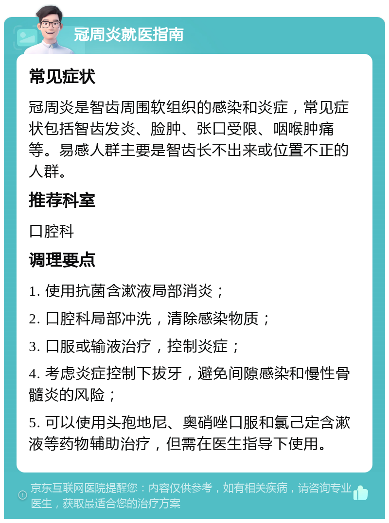 冠周炎就医指南 常见症状 冠周炎是智齿周围软组织的感染和炎症，常见症状包括智齿发炎、脸肿、张口受限、咽喉肿痛等。易感人群主要是智齿长不出来或位置不正的人群。 推荐科室 口腔科 调理要点 1. 使用抗菌含漱液局部消炎； 2. 口腔科局部冲洗，清除感染物质； 3. 口服或输液治疗，控制炎症； 4. 考虑炎症控制下拔牙，避免间隙感染和慢性骨髓炎的风险； 5. 可以使用头孢地尼、奥硝唑口服和氯己定含漱液等药物辅助治疗，但需在医生指导下使用。