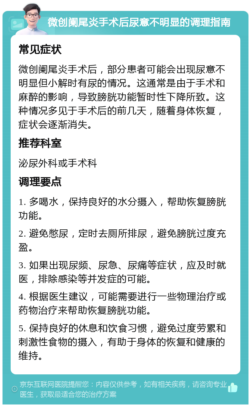 微创阑尾炎手术后尿意不明显的调理指南 常见症状 微创阑尾炎手术后，部分患者可能会出现尿意不明显但小解时有尿的情况。这通常是由于手术和麻醉的影响，导致膀胱功能暂时性下降所致。这种情况多见于手术后的前几天，随着身体恢复，症状会逐渐消失。 推荐科室 泌尿外科或手术科 调理要点 1. 多喝水，保持良好的水分摄入，帮助恢复膀胱功能。 2. 避免憋尿，定时去厕所排尿，避免膀胱过度充盈。 3. 如果出现尿频、尿急、尿痛等症状，应及时就医，排除感染等并发症的可能。 4. 根据医生建议，可能需要进行一些物理治疗或药物治疗来帮助恢复膀胱功能。 5. 保持良好的休息和饮食习惯，避免过度劳累和刺激性食物的摄入，有助于身体的恢复和健康的维持。