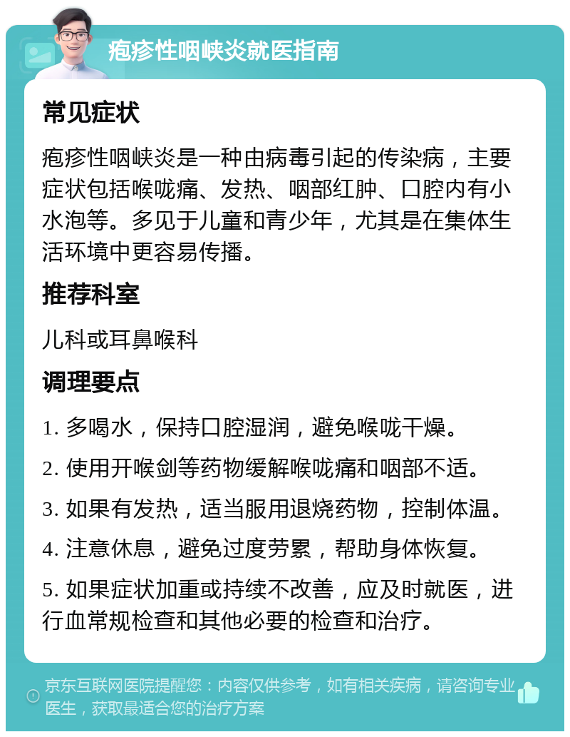 疱疹性咽峡炎就医指南 常见症状 疱疹性咽峡炎是一种由病毒引起的传染病，主要症状包括喉咙痛、发热、咽部红肿、口腔内有小水泡等。多见于儿童和青少年，尤其是在集体生活环境中更容易传播。 推荐科室 儿科或耳鼻喉科 调理要点 1. 多喝水，保持口腔湿润，避免喉咙干燥。 2. 使用开喉剑等药物缓解喉咙痛和咽部不适。 3. 如果有发热，适当服用退烧药物，控制体温。 4. 注意休息，避免过度劳累，帮助身体恢复。 5. 如果症状加重或持续不改善，应及时就医，进行血常规检查和其他必要的检查和治疗。