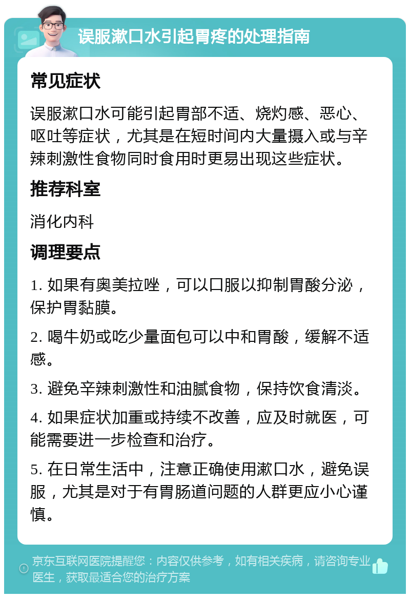 误服漱口水引起胃疼的处理指南 常见症状 误服漱口水可能引起胃部不适、烧灼感、恶心、呕吐等症状，尤其是在短时间内大量摄入或与辛辣刺激性食物同时食用时更易出现这些症状。 推荐科室 消化内科 调理要点 1. 如果有奥美拉唑，可以口服以抑制胃酸分泌，保护胃黏膜。 2. 喝牛奶或吃少量面包可以中和胃酸，缓解不适感。 3. 避免辛辣刺激性和油腻食物，保持饮食清淡。 4. 如果症状加重或持续不改善，应及时就医，可能需要进一步检查和治疗。 5. 在日常生活中，注意正确使用漱口水，避免误服，尤其是对于有胃肠道问题的人群更应小心谨慎。