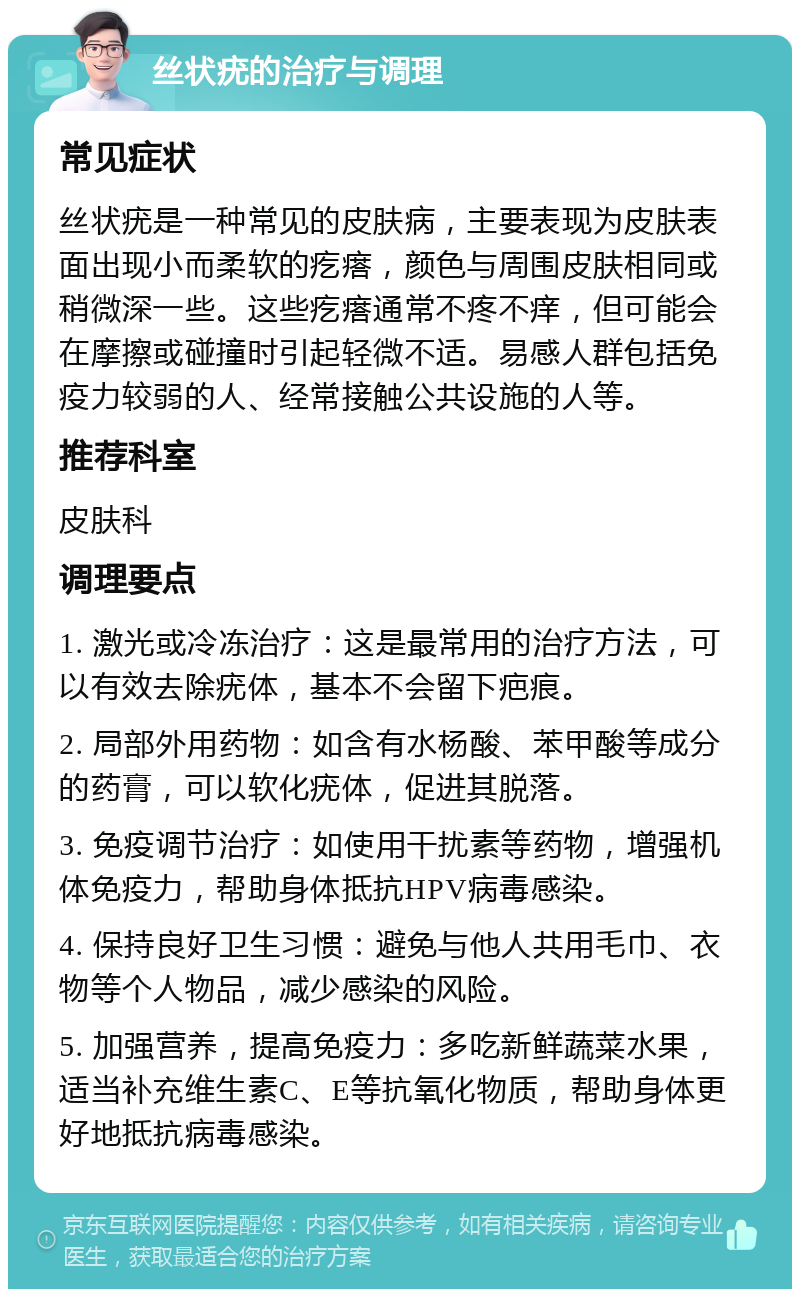 丝状疣的治疗与调理 常见症状 丝状疣是一种常见的皮肤病，主要表现为皮肤表面出现小而柔软的疙瘩，颜色与周围皮肤相同或稍微深一些。这些疙瘩通常不疼不痒，但可能会在摩擦或碰撞时引起轻微不适。易感人群包括免疫力较弱的人、经常接触公共设施的人等。 推荐科室 皮肤科 调理要点 1. 激光或冷冻治疗：这是最常用的治疗方法，可以有效去除疣体，基本不会留下疤痕。 2. 局部外用药物：如含有水杨酸、苯甲酸等成分的药膏，可以软化疣体，促进其脱落。 3. 免疫调节治疗：如使用干扰素等药物，增强机体免疫力，帮助身体抵抗HPV病毒感染。 4. 保持良好卫生习惯：避免与他人共用毛巾、衣物等个人物品，减少感染的风险。 5. 加强营养，提高免疫力：多吃新鲜蔬菜水果，适当补充维生素C、E等抗氧化物质，帮助身体更好地抵抗病毒感染。