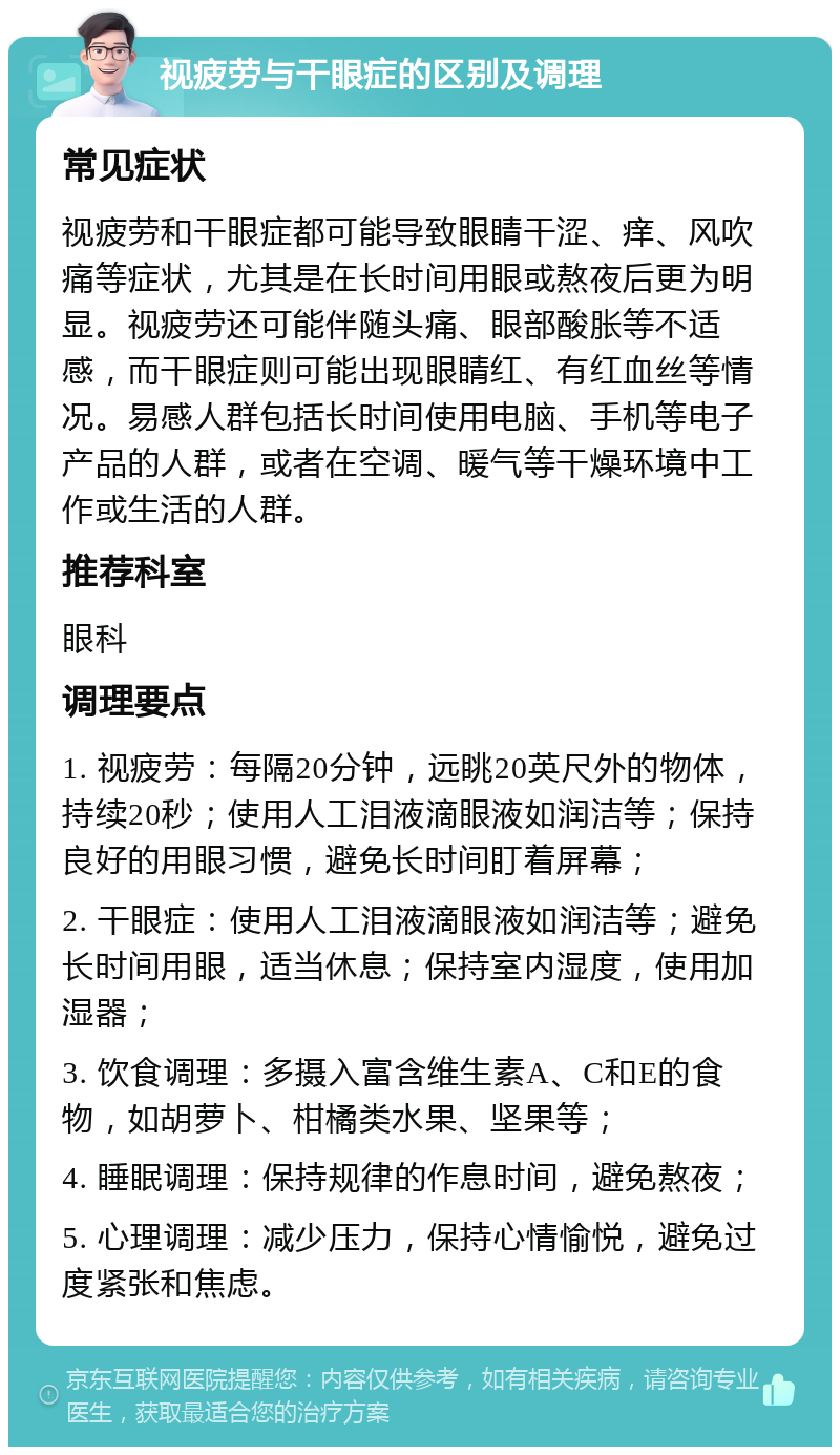 视疲劳与干眼症的区别及调理 常见症状 视疲劳和干眼症都可能导致眼睛干涩、痒、风吹痛等症状，尤其是在长时间用眼或熬夜后更为明显。视疲劳还可能伴随头痛、眼部酸胀等不适感，而干眼症则可能出现眼睛红、有红血丝等情况。易感人群包括长时间使用电脑、手机等电子产品的人群，或者在空调、暖气等干燥环境中工作或生活的人群。 推荐科室 眼科 调理要点 1. 视疲劳：每隔20分钟，远眺20英尺外的物体，持续20秒；使用人工泪液滴眼液如润洁等；保持良好的用眼习惯，避免长时间盯着屏幕； 2. 干眼症：使用人工泪液滴眼液如润洁等；避免长时间用眼，适当休息；保持室内湿度，使用加湿器； 3. 饮食调理：多摄入富含维生素A、C和E的食物，如胡萝卜、柑橘类水果、坚果等； 4. 睡眠调理：保持规律的作息时间，避免熬夜； 5. 心理调理：减少压力，保持心情愉悦，避免过度紧张和焦虑。