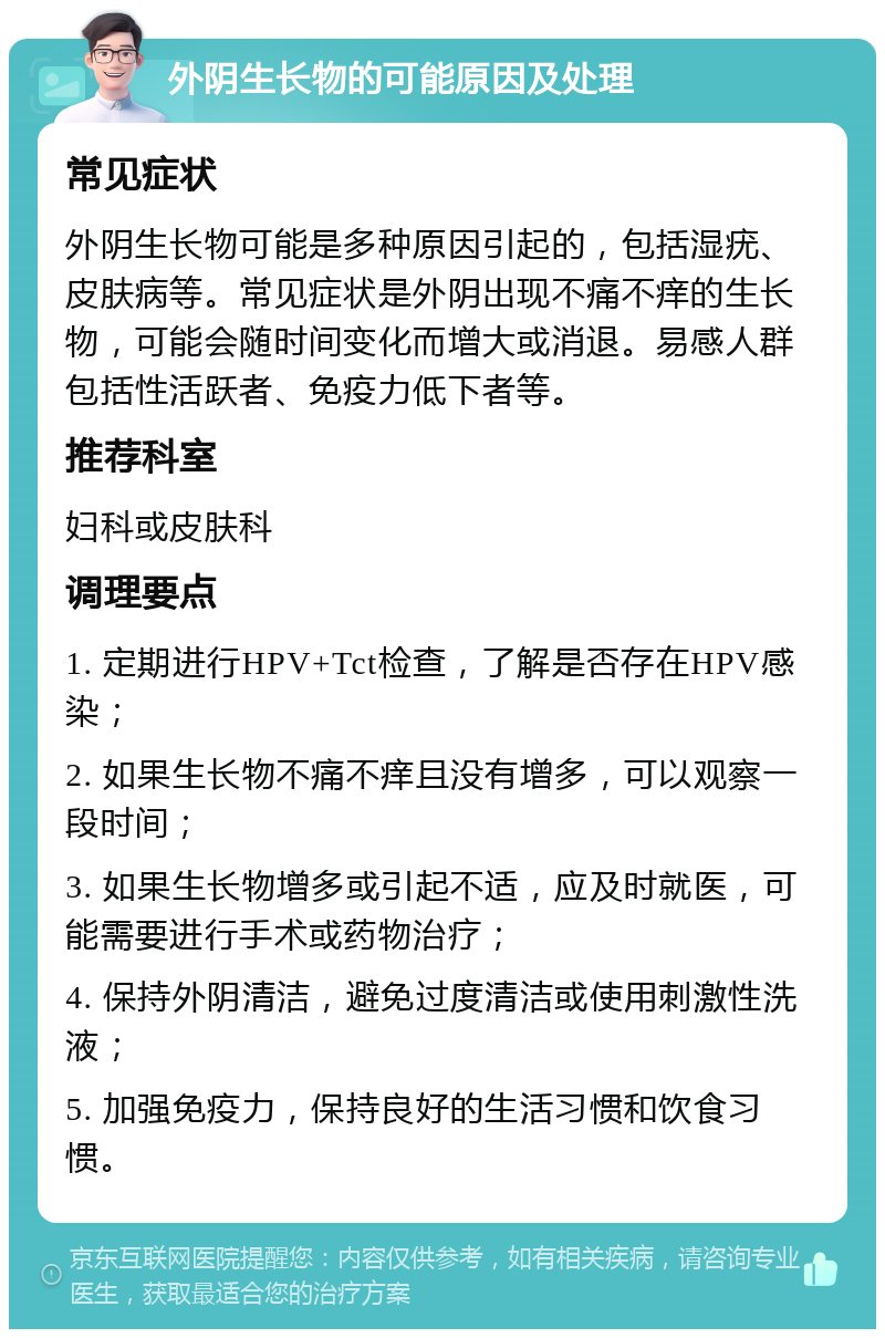 外阴生长物的可能原因及处理 常见症状 外阴生长物可能是多种原因引起的，包括湿疣、皮肤病等。常见症状是外阴出现不痛不痒的生长物，可能会随时间变化而增大或消退。易感人群包括性活跃者、免疫力低下者等。 推荐科室 妇科或皮肤科 调理要点 1. 定期进行HPV+Tct检查，了解是否存在HPV感染； 2. 如果生长物不痛不痒且没有增多，可以观察一段时间； 3. 如果生长物增多或引起不适，应及时就医，可能需要进行手术或药物治疗； 4. 保持外阴清洁，避免过度清洁或使用刺激性洗液； 5. 加强免疫力，保持良好的生活习惯和饮食习惯。