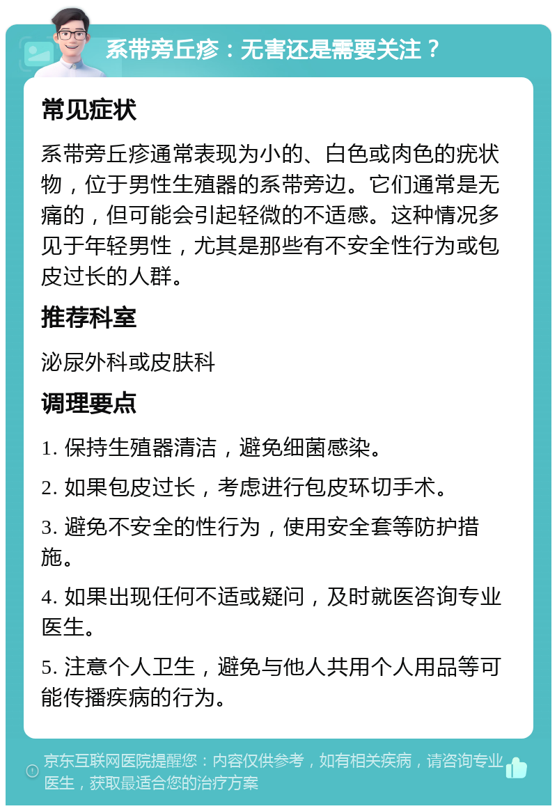 系带旁丘疹：无害还是需要关注？ 常见症状 系带旁丘疹通常表现为小的、白色或肉色的疣状物，位于男性生殖器的系带旁边。它们通常是无痛的，但可能会引起轻微的不适感。这种情况多见于年轻男性，尤其是那些有不安全性行为或包皮过长的人群。 推荐科室 泌尿外科或皮肤科 调理要点 1. 保持生殖器清洁，避免细菌感染。 2. 如果包皮过长，考虑进行包皮环切手术。 3. 避免不安全的性行为，使用安全套等防护措施。 4. 如果出现任何不适或疑问，及时就医咨询专业医生。 5. 注意个人卫生，避免与他人共用个人用品等可能传播疾病的行为。