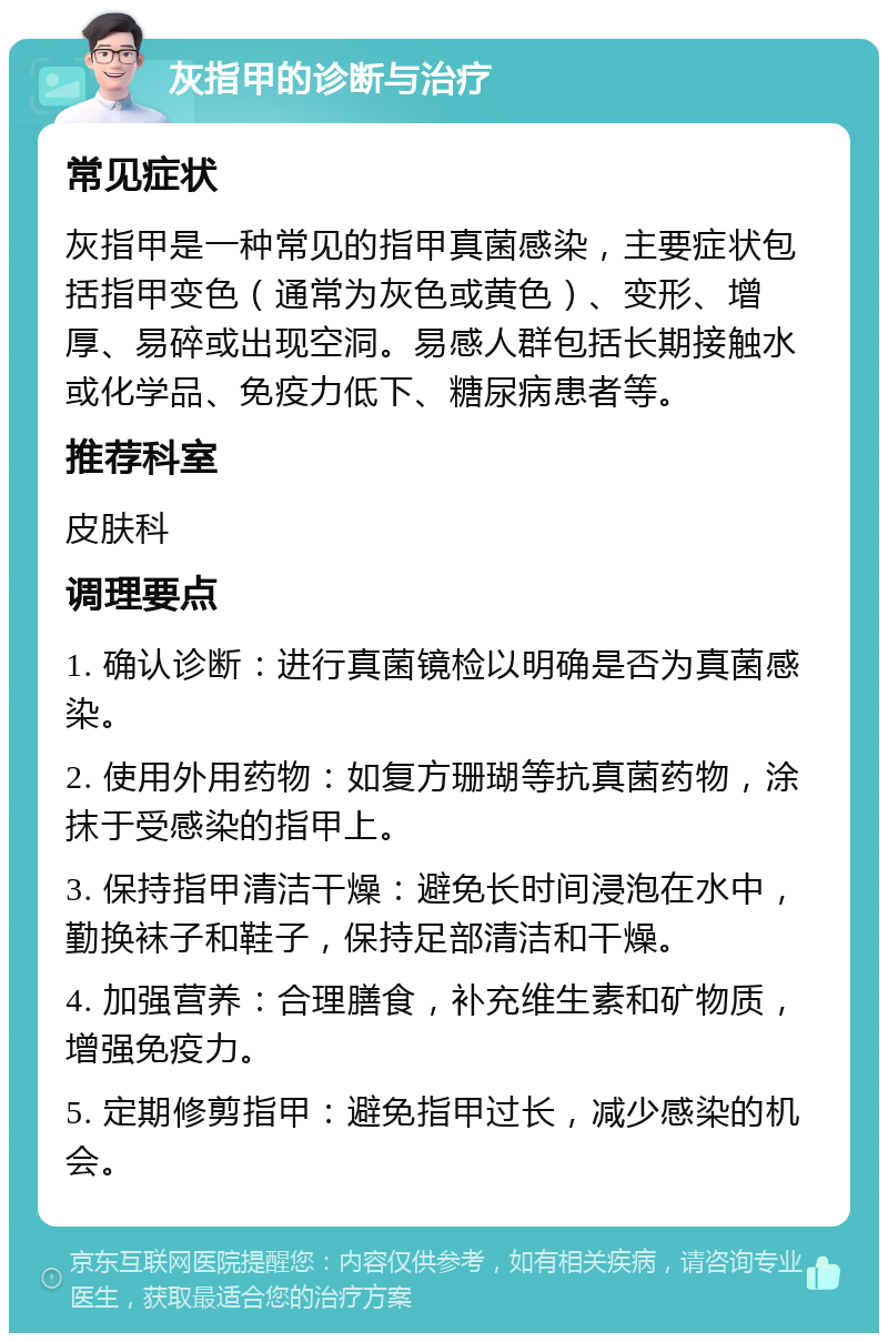 灰指甲的诊断与治疗 常见症状 灰指甲是一种常见的指甲真菌感染，主要症状包括指甲变色（通常为灰色或黄色）、变形、增厚、易碎或出现空洞。易感人群包括长期接触水或化学品、免疫力低下、糖尿病患者等。 推荐科室 皮肤科 调理要点 1. 确认诊断：进行真菌镜检以明确是否为真菌感染。 2. 使用外用药物：如复方珊瑚等抗真菌药物，涂抹于受感染的指甲上。 3. 保持指甲清洁干燥：避免长时间浸泡在水中，勤换袜子和鞋子，保持足部清洁和干燥。 4. 加强营养：合理膳食，补充维生素和矿物质，增强免疫力。 5. 定期修剪指甲：避免指甲过长，减少感染的机会。