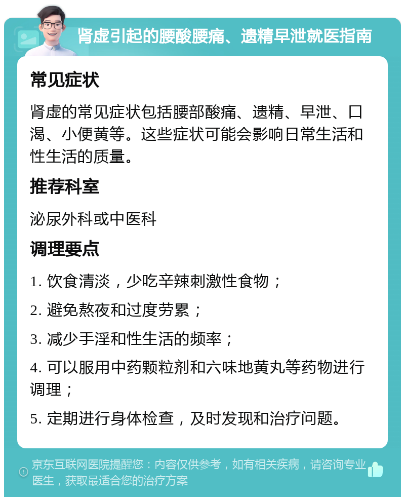 肾虚引起的腰酸腰痛、遗精早泄就医指南 常见症状 肾虚的常见症状包括腰部酸痛、遗精、早泄、口渴、小便黄等。这些症状可能会影响日常生活和性生活的质量。 推荐科室 泌尿外科或中医科 调理要点 1. 饮食清淡，少吃辛辣刺激性食物； 2. 避免熬夜和过度劳累； 3. 减少手淫和性生活的频率； 4. 可以服用中药颗粒剂和六味地黄丸等药物进行调理； 5. 定期进行身体检查，及时发现和治疗问题。