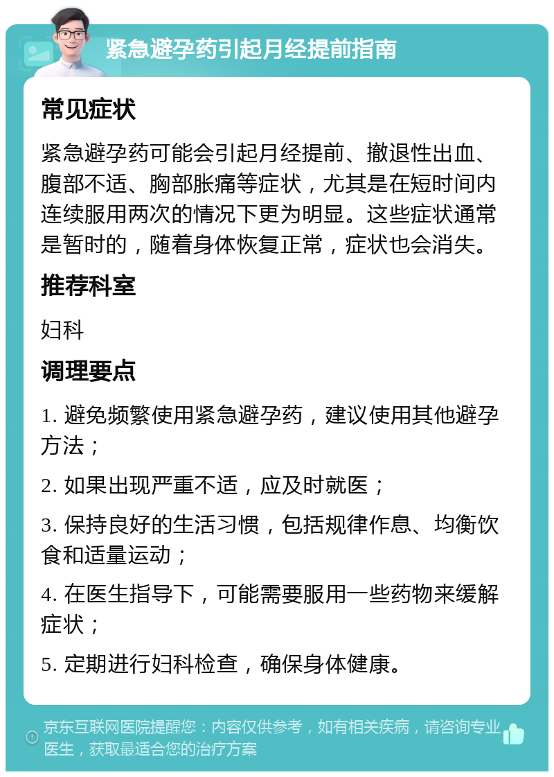 紧急避孕药引起月经提前指南 常见症状 紧急避孕药可能会引起月经提前、撤退性出血、腹部不适、胸部胀痛等症状，尤其是在短时间内连续服用两次的情况下更为明显。这些症状通常是暂时的，随着身体恢复正常，症状也会消失。 推荐科室 妇科 调理要点 1. 避免频繁使用紧急避孕药，建议使用其他避孕方法； 2. 如果出现严重不适，应及时就医； 3. 保持良好的生活习惯，包括规律作息、均衡饮食和适量运动； 4. 在医生指导下，可能需要服用一些药物来缓解症状； 5. 定期进行妇科检查，确保身体健康。