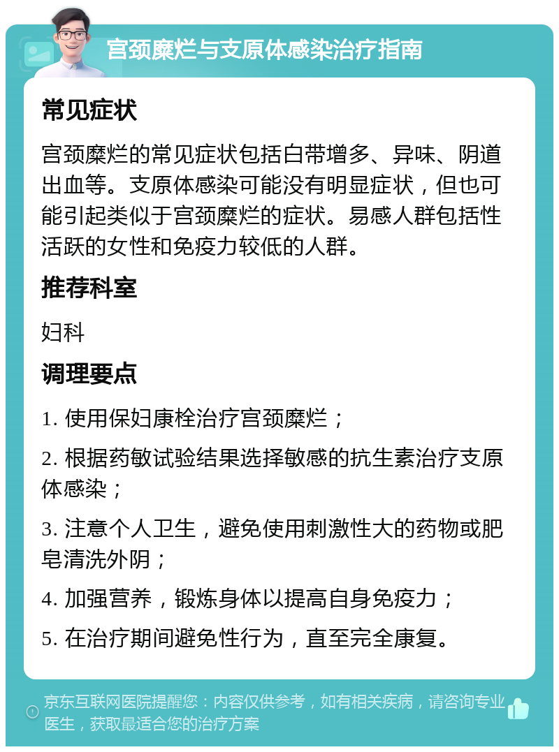 宫颈糜烂与支原体感染治疗指南 常见症状 宫颈糜烂的常见症状包括白带增多、异味、阴道出血等。支原体感染可能没有明显症状，但也可能引起类似于宫颈糜烂的症状。易感人群包括性活跃的女性和免疫力较低的人群。 推荐科室 妇科 调理要点 1. 使用保妇康栓治疗宫颈糜烂； 2. 根据药敏试验结果选择敏感的抗生素治疗支原体感染； 3. 注意个人卫生，避免使用刺激性大的药物或肥皂清洗外阴； 4. 加强营养，锻炼身体以提高自身免疫力； 5. 在治疗期间避免性行为，直至完全康复。