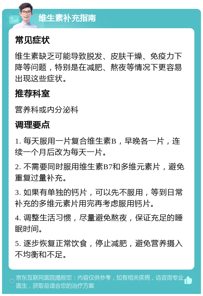 维生素补充指南 常见症状 维生素缺乏可能导致脱发、皮肤干燥、免疫力下降等问题，特别是在减肥、熬夜等情况下更容易出现这些症状。 推荐科室 营养科或内分泌科 调理要点 1. 每天服用一片复合维生素B，早晚各一片，连续一个月后改为每天一片。 2. 不需要同时服用维生素B7和多维元素片，避免重复过量补充。 3. 如果有单独的钙片，可以先不服用，等到日常补充的多维元素片用完再考虑服用钙片。 4. 调整生活习惯，尽量避免熬夜，保证充足的睡眠时间。 5. 逐步恢复正常饮食，停止减肥，避免营养摄入不均衡和不足。