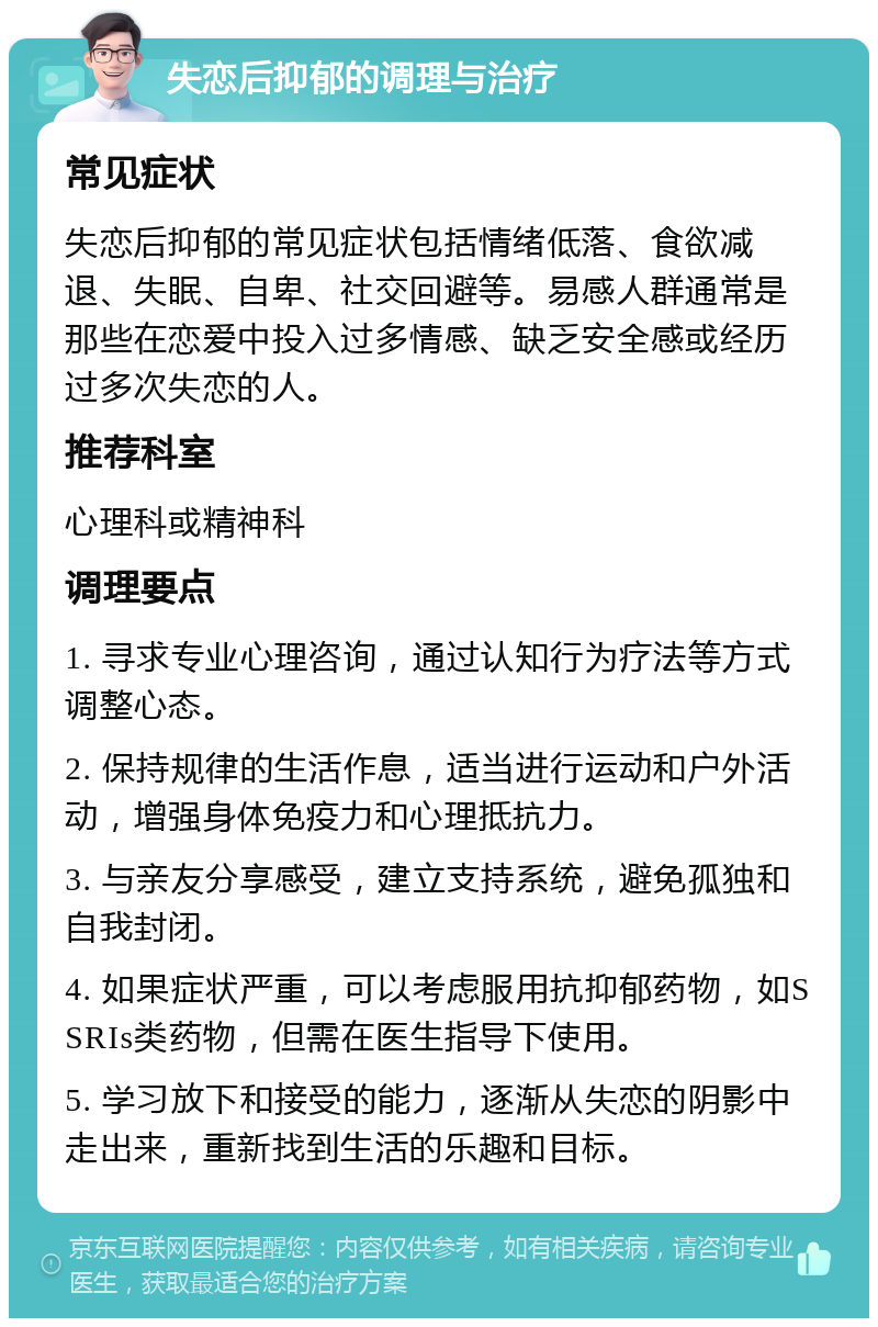 失恋后抑郁的调理与治疗 常见症状 失恋后抑郁的常见症状包括情绪低落、食欲减退、失眠、自卑、社交回避等。易感人群通常是那些在恋爱中投入过多情感、缺乏安全感或经历过多次失恋的人。 推荐科室 心理科或精神科 调理要点 1. 寻求专业心理咨询，通过认知行为疗法等方式调整心态。 2. 保持规律的生活作息，适当进行运动和户外活动，增强身体免疫力和心理抵抗力。 3. 与亲友分享感受，建立支持系统，避免孤独和自我封闭。 4. 如果症状严重，可以考虑服用抗抑郁药物，如SSRIs类药物，但需在医生指导下使用。 5. 学习放下和接受的能力，逐渐从失恋的阴影中走出来，重新找到生活的乐趣和目标。