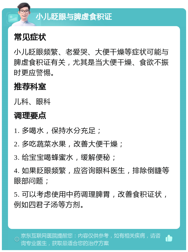 小儿眨眼与脾虚食积证 常见症状 小儿眨眼频繁、老爱哭、大便干燥等症状可能与脾虚食积证有关，尤其是当大便干燥、食欲不振时更应警惕。 推荐科室 儿科、眼科 调理要点 1. 多喝水，保持水分充足； 2. 多吃蔬菜水果，改善大便干燥； 3. 给宝宝喝蜂蜜水，缓解便秘； 4. 如果眨眼频繁，应咨询眼科医生，排除倒睫等眼部问题； 5. 可以考虑使用中药调理脾胃，改善食积证状，例如四君子汤等方剂。