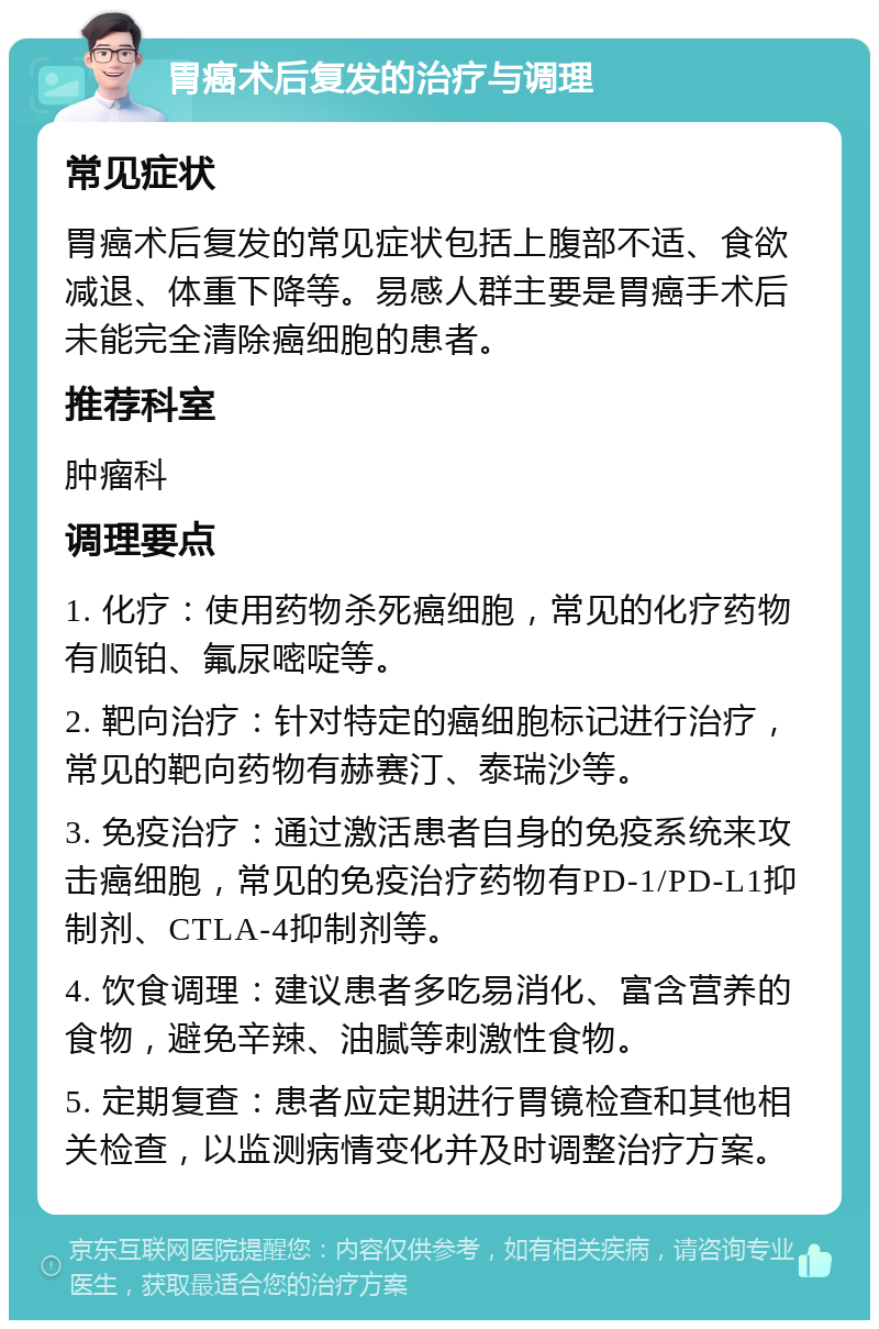 胃癌术后复发的治疗与调理 常见症状 胃癌术后复发的常见症状包括上腹部不适、食欲减退、体重下降等。易感人群主要是胃癌手术后未能完全清除癌细胞的患者。 推荐科室 肿瘤科 调理要点 1. 化疗：使用药物杀死癌细胞，常见的化疗药物有顺铂、氟尿嘧啶等。 2. 靶向治疗：针对特定的癌细胞标记进行治疗，常见的靶向药物有赫赛汀、泰瑞沙等。 3. 免疫治疗：通过激活患者自身的免疫系统来攻击癌细胞，常见的免疫治疗药物有PD-1/PD-L1抑制剂、CTLA-4抑制剂等。 4. 饮食调理：建议患者多吃易消化、富含营养的食物，避免辛辣、油腻等刺激性食物。 5. 定期复查：患者应定期进行胃镜检查和其他相关检查，以监测病情变化并及时调整治疗方案。