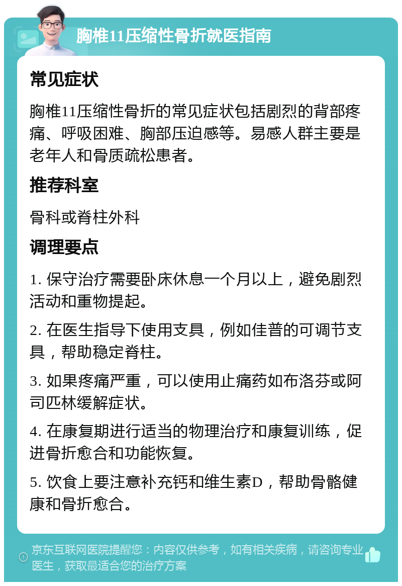 胸椎11压缩性骨折就医指南 常见症状 胸椎11压缩性骨折的常见症状包括剧烈的背部疼痛、呼吸困难、胸部压迫感等。易感人群主要是老年人和骨质疏松患者。 推荐科室 骨科或脊柱外科 调理要点 1. 保守治疗需要卧床休息一个月以上，避免剧烈活动和重物提起。 2. 在医生指导下使用支具，例如佳普的可调节支具，帮助稳定脊柱。 3. 如果疼痛严重，可以使用止痛药如布洛芬或阿司匹林缓解症状。 4. 在康复期进行适当的物理治疗和康复训练，促进骨折愈合和功能恢复。 5. 饮食上要注意补充钙和维生素D，帮助骨骼健康和骨折愈合。