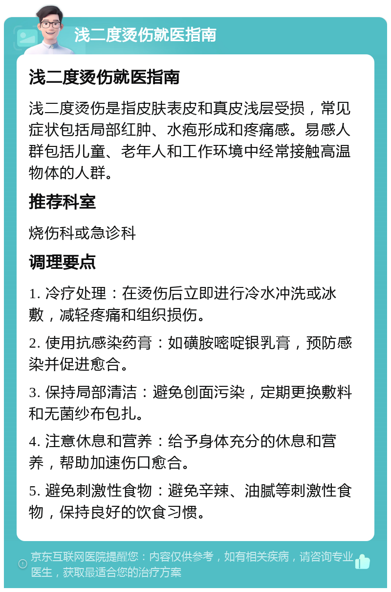 浅二度烫伤就医指南 浅二度烫伤就医指南 浅二度烫伤是指皮肤表皮和真皮浅层受损，常见症状包括局部红肿、水疱形成和疼痛感。易感人群包括儿童、老年人和工作环境中经常接触高温物体的人群。 推荐科室 烧伤科或急诊科 调理要点 1. 冷疗处理：在烫伤后立即进行冷水冲洗或冰敷，减轻疼痛和组织损伤。 2. 使用抗感染药膏：如磺胺嘧啶银乳膏，预防感染并促进愈合。 3. 保持局部清洁：避免创面污染，定期更换敷料和无菌纱布包扎。 4. 注意休息和营养：给予身体充分的休息和营养，帮助加速伤口愈合。 5. 避免刺激性食物：避免辛辣、油腻等刺激性食物，保持良好的饮食习惯。