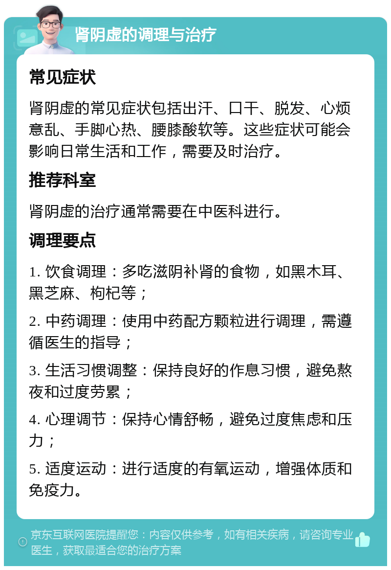 肾阴虚的调理与治疗 常见症状 肾阴虚的常见症状包括出汗、口干、脱发、心烦意乱、手脚心热、腰膝酸软等。这些症状可能会影响日常生活和工作，需要及时治疗。 推荐科室 肾阴虚的治疗通常需要在中医科进行。 调理要点 1. 饮食调理：多吃滋阴补肾的食物，如黑木耳、黑芝麻、枸杞等； 2. 中药调理：使用中药配方颗粒进行调理，需遵循医生的指导； 3. 生活习惯调整：保持良好的作息习惯，避免熬夜和过度劳累； 4. 心理调节：保持心情舒畅，避免过度焦虑和压力； 5. 适度运动：进行适度的有氧运动，增强体质和免疫力。