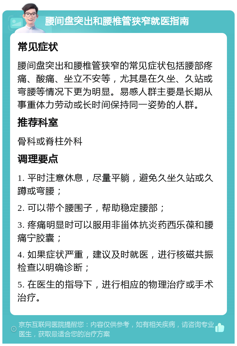 腰间盘突出和腰椎管狭窄就医指南 常见症状 腰间盘突出和腰椎管狭窄的常见症状包括腰部疼痛、酸痛、坐立不安等，尤其是在久坐、久站或弯腰等情况下更为明显。易感人群主要是长期从事重体力劳动或长时间保持同一姿势的人群。 推荐科室 骨科或脊柱外科 调理要点 1. 平时注意休息，尽量平躺，避免久坐久站或久蹲或弯腰； 2. 可以带个腰围子，帮助稳定腰部； 3. 疼痛明显时可以服用非甾体抗炎药西乐葆和腰痛宁胶囊； 4. 如果症状严重，建议及时就医，进行核磁共振检查以明确诊断； 5. 在医生的指导下，进行相应的物理治疗或手术治疗。