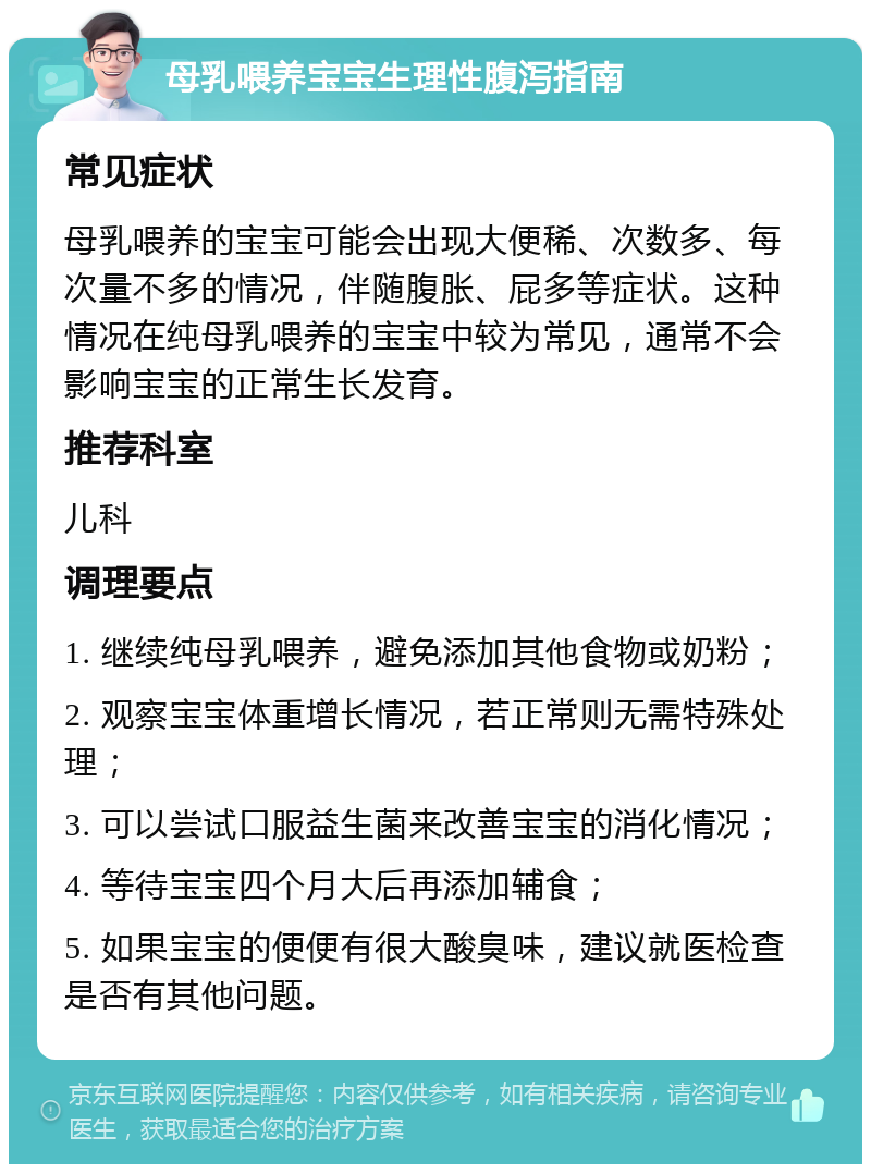 母乳喂养宝宝生理性腹泻指南 常见症状 母乳喂养的宝宝可能会出现大便稀、次数多、每次量不多的情况，伴随腹胀、屁多等症状。这种情况在纯母乳喂养的宝宝中较为常见，通常不会影响宝宝的正常生长发育。 推荐科室 儿科 调理要点 1. 继续纯母乳喂养，避免添加其他食物或奶粉； 2. 观察宝宝体重增长情况，若正常则无需特殊处理； 3. 可以尝试口服益生菌来改善宝宝的消化情况； 4. 等待宝宝四个月大后再添加辅食； 5. 如果宝宝的便便有很大酸臭味，建议就医检查是否有其他问题。