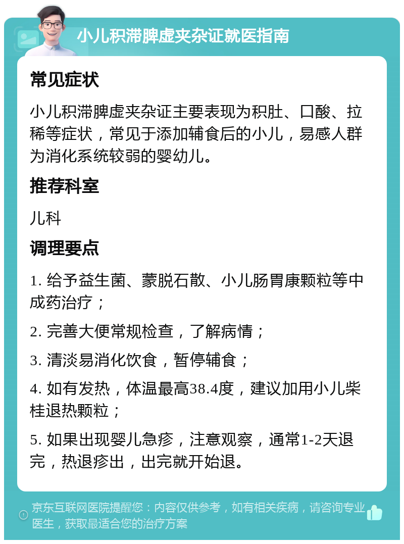 小儿积滞脾虚夹杂证就医指南 常见症状 小儿积滞脾虚夹杂证主要表现为积肚、口酸、拉稀等症状，常见于添加辅食后的小儿，易感人群为消化系统较弱的婴幼儿。 推荐科室 儿科 调理要点 1. 给予益生菌、蒙脱石散、小儿肠胃康颗粒等中成药治疗； 2. 完善大便常规检查，了解病情； 3. 清淡易消化饮食，暂停辅食； 4. 如有发热，体温最高38.4度，建议加用小儿柴桂退热颗粒； 5. 如果出现婴儿急疹，注意观察，通常1-2天退完，热退疹出，出完就开始退。