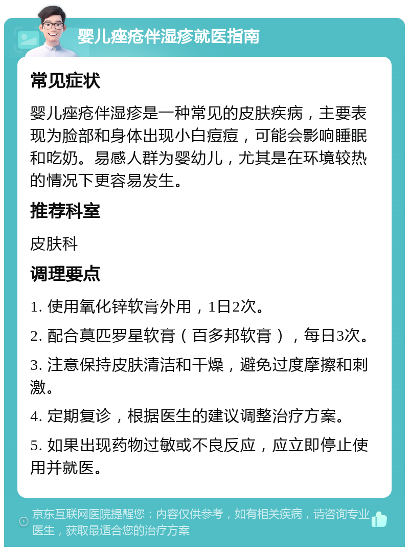 婴儿痤疮伴湿疹就医指南 常见症状 婴儿痤疮伴湿疹是一种常见的皮肤疾病，主要表现为脸部和身体出现小白痘痘，可能会影响睡眠和吃奶。易感人群为婴幼儿，尤其是在环境较热的情况下更容易发生。 推荐科室 皮肤科 调理要点 1. 使用氧化锌软膏外用，1日2次。 2. 配合莫匹罗星软膏（百多邦软膏），每日3次。 3. 注意保持皮肤清洁和干燥，避免过度摩擦和刺激。 4. 定期复诊，根据医生的建议调整治疗方案。 5. 如果出现药物过敏或不良反应，应立即停止使用并就医。