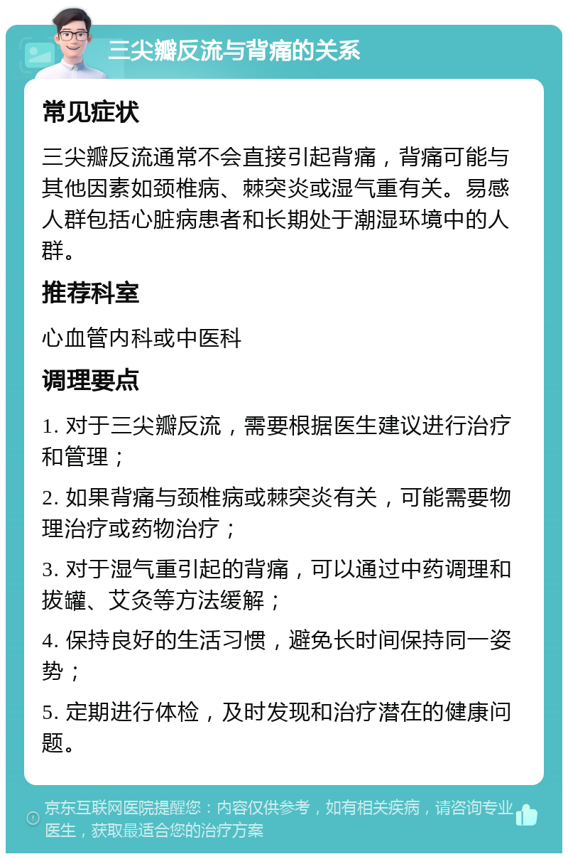 三尖瓣反流与背痛的关系 常见症状 三尖瓣反流通常不会直接引起背痛，背痛可能与其他因素如颈椎病、棘突炎或湿气重有关。易感人群包括心脏病患者和长期处于潮湿环境中的人群。 推荐科室 心血管内科或中医科 调理要点 1. 对于三尖瓣反流，需要根据医生建议进行治疗和管理； 2. 如果背痛与颈椎病或棘突炎有关，可能需要物理治疗或药物治疗； 3. 对于湿气重引起的背痛，可以通过中药调理和拔罐、艾灸等方法缓解； 4. 保持良好的生活习惯，避免长时间保持同一姿势； 5. 定期进行体检，及时发现和治疗潜在的健康问题。