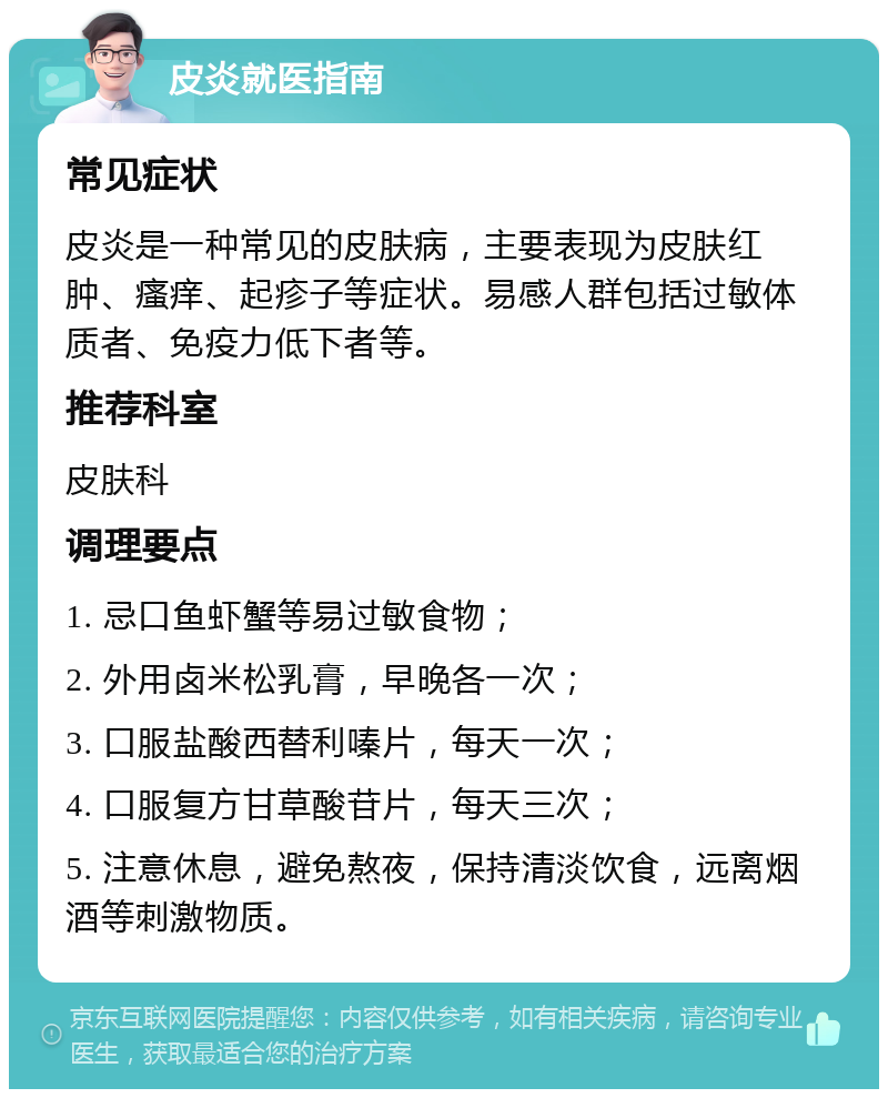 皮炎就医指南 常见症状 皮炎是一种常见的皮肤病，主要表现为皮肤红肿、瘙痒、起疹子等症状。易感人群包括过敏体质者、免疫力低下者等。 推荐科室 皮肤科 调理要点 1. 忌口鱼虾蟹等易过敏食物； 2. 外用卤米松乳膏，早晚各一次； 3. 口服盐酸西替利嗪片，每天一次； 4. 口服复方甘草酸苷片，每天三次； 5. 注意休息，避免熬夜，保持清淡饮食，远离烟酒等刺激物质。