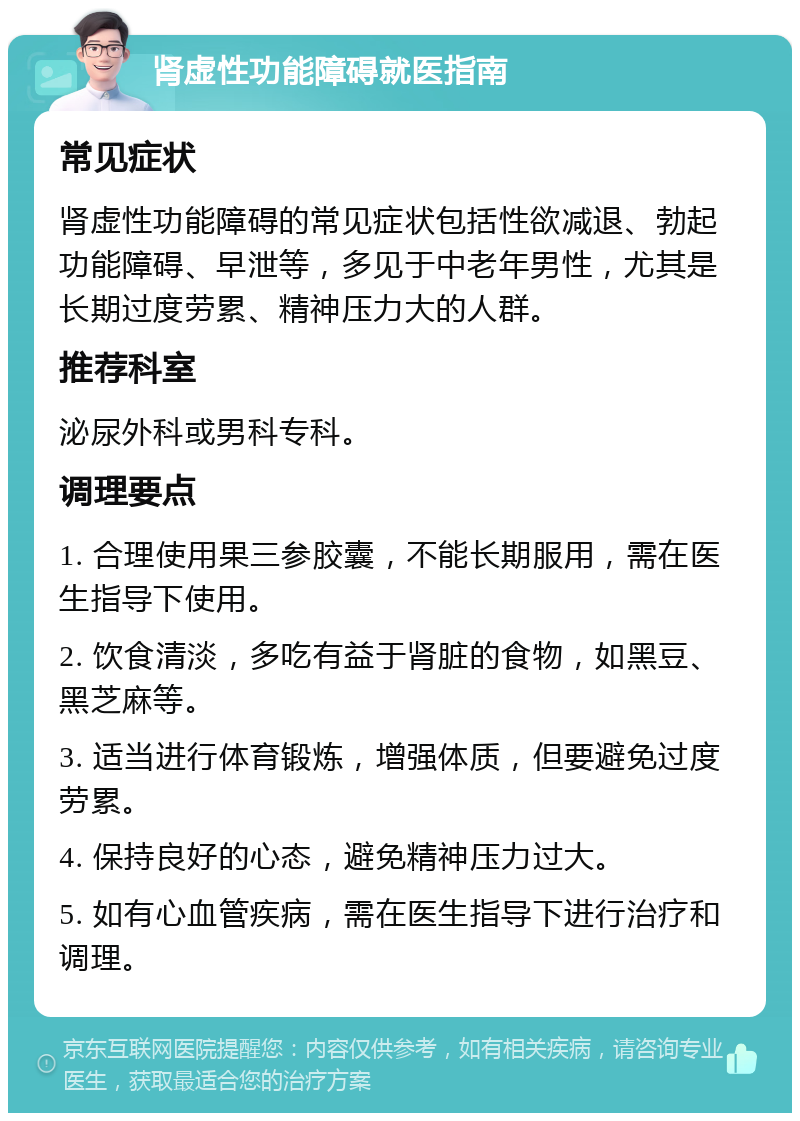 肾虚性功能障碍就医指南 常见症状 肾虚性功能障碍的常见症状包括性欲减退、勃起功能障碍、早泄等，多见于中老年男性，尤其是长期过度劳累、精神压力大的人群。 推荐科室 泌尿外科或男科专科。 调理要点 1. 合理使用果三参胶囊，不能长期服用，需在医生指导下使用。 2. 饮食清淡，多吃有益于肾脏的食物，如黑豆、黑芝麻等。 3. 适当进行体育锻炼，增强体质，但要避免过度劳累。 4. 保持良好的心态，避免精神压力过大。 5. 如有心血管疾病，需在医生指导下进行治疗和调理。