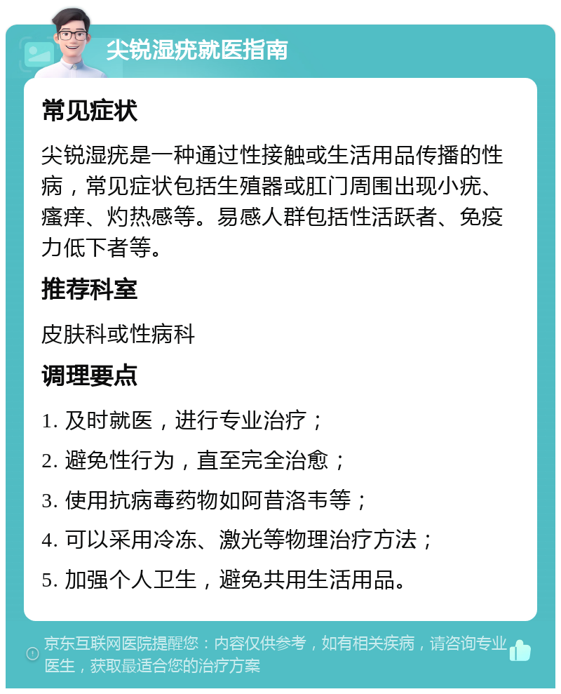 尖锐湿疣就医指南 常见症状 尖锐湿疣是一种通过性接触或生活用品传播的性病，常见症状包括生殖器或肛门周围出现小疣、瘙痒、灼热感等。易感人群包括性活跃者、免疫力低下者等。 推荐科室 皮肤科或性病科 调理要点 1. 及时就医，进行专业治疗； 2. 避免性行为，直至完全治愈； 3. 使用抗病毒药物如阿昔洛韦等； 4. 可以采用冷冻、激光等物理治疗方法； 5. 加强个人卫生，避免共用生活用品。