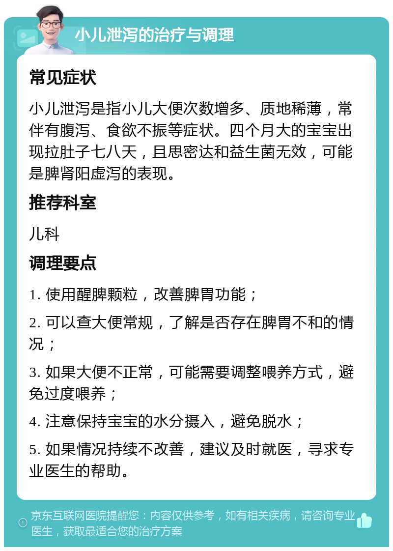 小儿泄泻的治疗与调理 常见症状 小儿泄泻是指小儿大便次数增多、质地稀薄，常伴有腹泻、食欲不振等症状。四个月大的宝宝出现拉肚子七八天，且思密达和益生菌无效，可能是脾肾阳虚泻的表现。 推荐科室 儿科 调理要点 1. 使用醒脾颗粒，改善脾胃功能； 2. 可以查大便常规，了解是否存在脾胃不和的情况； 3. 如果大便不正常，可能需要调整喂养方式，避免过度喂养； 4. 注意保持宝宝的水分摄入，避免脱水； 5. 如果情况持续不改善，建议及时就医，寻求专业医生的帮助。